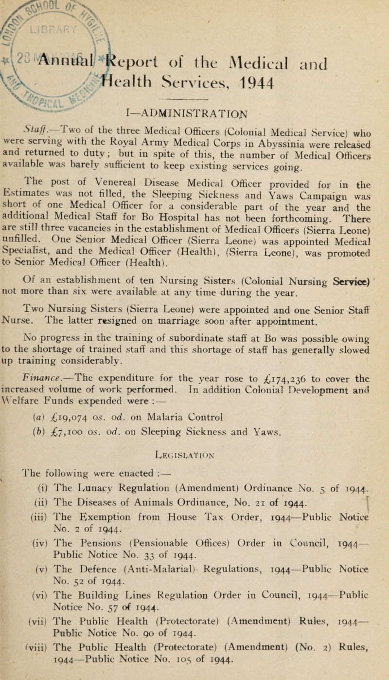 T Annual Report 0!' the Medical / r\ Health Services, 1944 — I—ADMINISTRATION Staff.--1Two of the three Medical Officers (Colonial Medical Service) who weie serving with the Royal Army Medical Corps in Abyssinia were released and returned to duty; but in spite of this, the number of Medical Officers available was barely sufficient to keep existing services going. The post of Venereal Disease Medical Officer provided for in the Estimates was not filled, the Sleeping Sickness and Yaws Campaign was short of one Medical Officer for a considerable part of the year and the additional Medical Staff for Bo Hospital has not been forthcoming. There are still three vacancies in the establishment of Medical Officers (Sierra Leone) unfilled. One Senior Medical Officer (Sierra Leone) was appointed Medical Specialist, and the Medical Officer (Health), (Sierra Leone), was promoted to Senior Medical Officer (Health). Of an establishment of ten Nursing Sisters (Colonial Nursing Service) not more than six were available at any time during the year. Two Nursing Sisters (Sierra Leone) were appointed and one Senior Staff Nurse. The latter resigned on marriage soon after appointment. No progress in the training of subordinate staff at Bo was possible owing to the shortage of trained staff and this shortage of staff has generally slowed up training considerably. Finance.—The expenditure for the year rose to ^174,236 to cover the increased volume of work performed. In addition Colonial Development and Welfare Funds expended were :— (a) L'19,074 os. off. on Malaria Control (b) £y, 100 os. off. on Sleeping Sickness and Yaws. Legislation The folio wing were enacted : — (i) The Lunacy Regulation (Amendment) Ordinance No. 5 of 1944. (ii) The Diseases of Animals Ordinance, No. 21 of 1944. (iii) The Exemption from House Tax Order, 1944—Public Notice No. 2 of 1944. (iv) The Pensions (Pensionable Offices) Order in Council, 1944— Public Notice No. 33 of 1944. (v) The Defence (Anti-Malarial) Regulations, 1944—Public Notice No. 52 of 1944. (vi) The Building Lines Regulation Order in Council, 1944—Public Notice No. 57 of 1944. (vii) The Public Health (Protectorate) (Amendment) Rules, 1944— Public Notice No. 90 of T944. fviii) The Public Health (Protectorate) (Amendment) (No. 2) Rules,