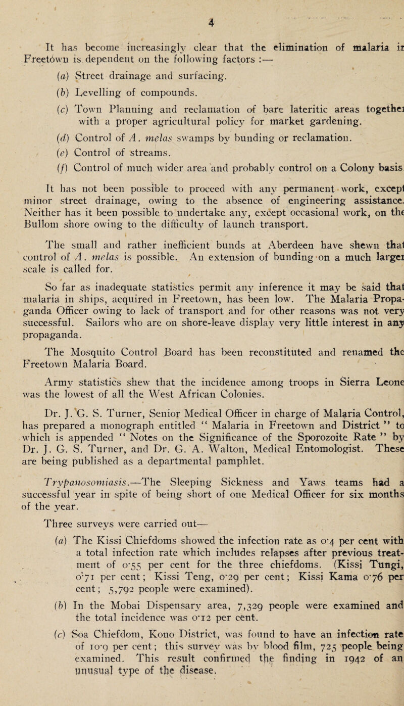 It has become increasingly clear that the elimination of malaria ir Freetown is dependent on the following factors : (a) Street drainage and surfacing. (b) Levelling of compounds. (c) Town Planning and reclamation of bare lateritic areas togethei with a proper agricultural policy for market gardening. (d) Control of A. melas swamps by bunding or reclamation. I ' i (e) Control of streams. (/) Control of much wider area and probably control on a Colony basis, It has not been possible to proceed with any permanent work, except minor street drainage, owing to the absence of engineering assistance. Neither has it been possible to undertake any, except occasional work, on the Bullom shore owing to the difficulty of launch transport. The small and rather inefficient bunds at Aberdeen have shewn that control of A. melas is possible. An extension of bunding on a much largei scale is called for. So far as inadequate statistics permit any inference it ma}^ be said that malaria in ships, acquired in Freetown, has been low. The Malaria Propa¬ ganda Officer owing to lack of transport and for other reasons was not very successful. Sailors who are on shore-leave display very little interest in any propaganda. The Mosquito Control Board has been reconstituted and renamed the Freetown Malaria Board. Army statistics shew that the incidence among troops in Sierra Leone was the lowest of all the West African Colonies. Dr. J.'G. S. Turner, Senior Medical Officer in charge of Malaria Control, has prepared a monograph entitled “ Malaria in Freetown and District ” to which is appended “ Notes on the Significance of the Sporozoite Rate ” by Dr. J. G. S. Turner, and Dr. G. A. Walton, Medical Entomologist. These are being published as a departmental pamphlet. Trypanosomiasis.—The Sleeping Sickness and Yaws teams had a successful year in spite of being short of one Medical Officer for six months of the year. Three surveys were carried out— (a) The Kissi Chiefdoms showed the infection rate as 0*4 per cent with a total infection rate which includes relapses after previous treat¬ ment of o*55 per cent for the three chiefdoms. (Kissi Tungi, 071 per cent; Kissi Teng, 0*29 per cent; Kissi Kama 076 per cent; 5,792 people were examined). (b) In the Mobai Dispensary area, 7,329 people were examined and the total incidence was 0*12 per cent. (c) Soa Chiefdom, Kono District, was found to have an infection rate of io’9 per cent; this survey was by blood film, 725 people being examined. This result confirmed the finding in 1942 of an UU usual type of the disease.