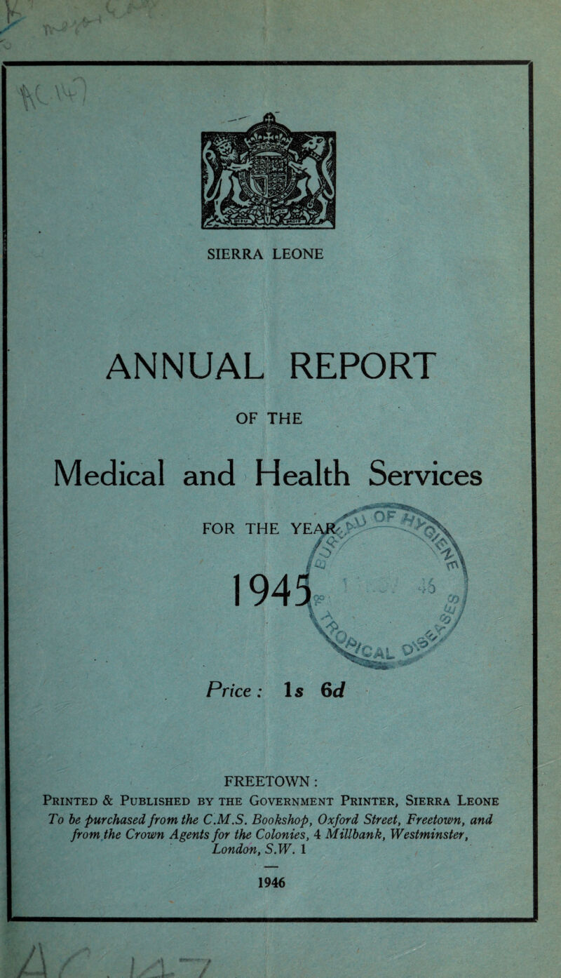 ANNUAL REPORT OF THE Medical and Health Services FREETOWN : Printed & Published by the Government Printer, Sierra Leone To be purchased from the C.M.S. Bookshop, Oxford Street, Freetown, and from the Crown Agents for the Colonies, 4 Millbank, Westminster, London, S.W. 1 1946
