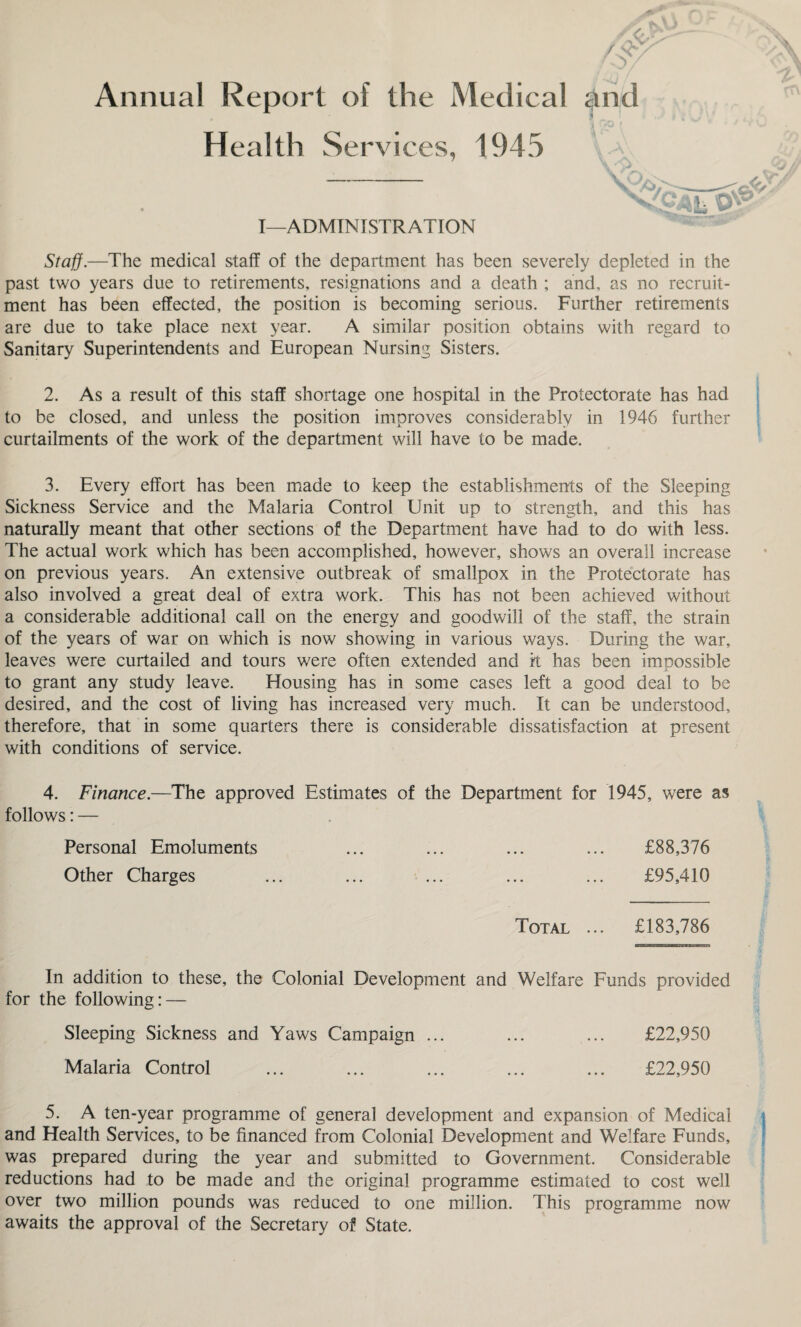 Annual Report of the Medical and 1 Health Ser\ aces, 1945 • I—ADMINISTRATION Staff.—The medical staff of the department has been severely depleted in the past two years due to retirements, resignations and a death ; and, as no recruit¬ ment has been effected, the position is becoming serious. Further retirements are due to take place next year. A similar position obtains with regard to Sanitary Superintendents and European Nursing Sisters. 2. As a result of this staff shortage one hospital in the Protectorate has had to be closed, and unless the position improves considerably in 1946 further curtailments of the work of the department will have to be made. 3. Every effort has been made to keep the establishments of the Sleeping Sickness Service and the Malaria Control Unit up to strength, and this has naturally meant that other sections of the Department have had to do with less. The actual work which has been accomplished, however, shows an overall increase on previous years. An extensive outbreak of smallpox in the Protectorate has also involved a great deal of extra work. This has not been achieved without a considerable additional call on the energy and goodwill of the staff, the strain of the years of war on which is now showing in various ways. During the war, leaves were curtailed and tours were often extended and it has been impossible to grant any study leave. Housing has in some cases left a good deal to be desired, and the cost of living has increased very much. It can be understood, therefore, that in some quarters there is considerable dissatisfaction at present with conditions of service. 4. Finance.—The approved Estimates of the Department for 1945, were as follows: — Personal Emoluments ... ... ... ... £88,376 Other Charges £95,410 Total ... £183,786 In addition to these, the Colonial Development and Welfare Funds provided for the following: — Sleeping Sickness and Yaws Campaign ... Malaria Control £22,950 £22,950 5. A ten-year programme of general development and expansion of Medical and Health Services, to be financed from Colonial Development and Welfare Funds, was prepared during the year and submitted to Government. Considerable reductions had to be made and the original programme estimated to cost well over two million pounds was reduced to one million. This programme now awaits the approval of the Secretary of State.