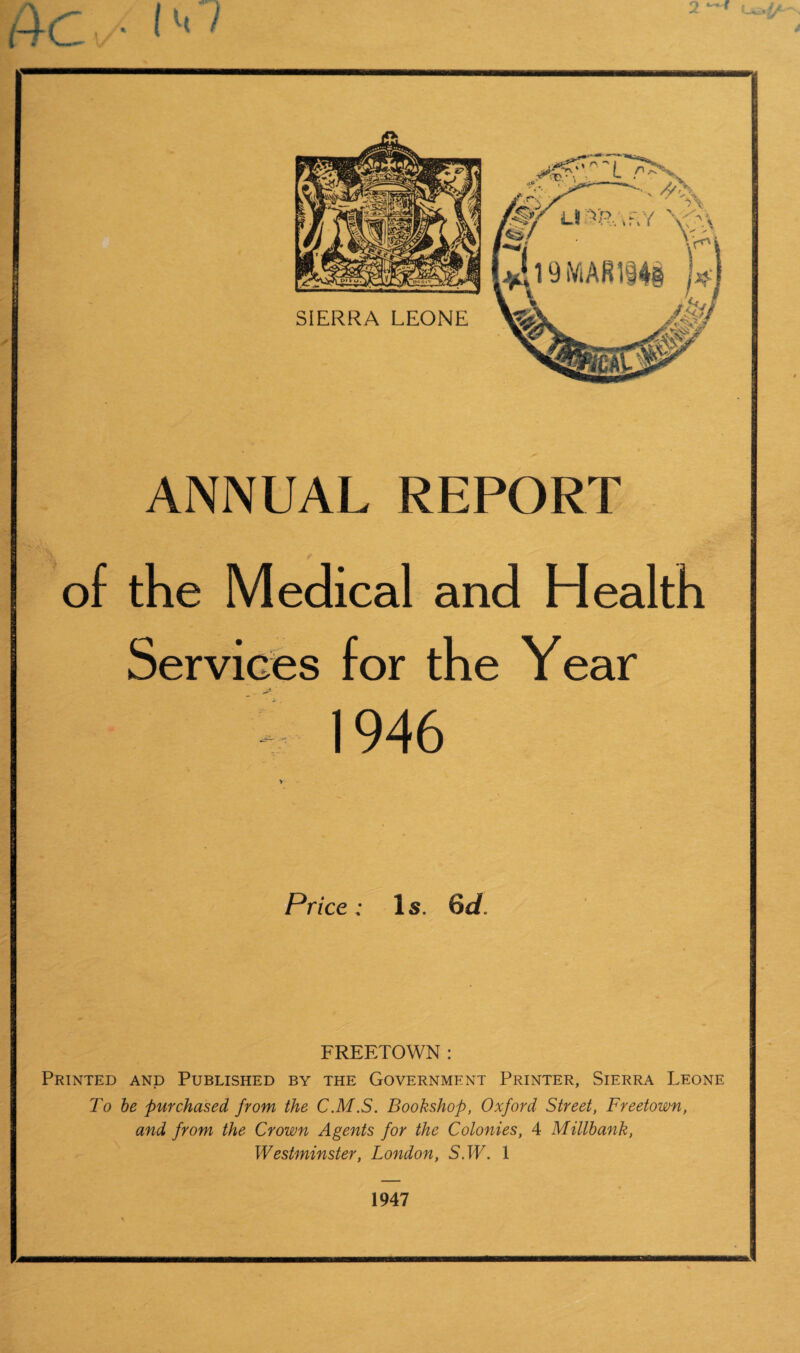 Ao i**' 2 ~* ANNUAL REPORT of the Medical and Health Services for the Year - 1946 * Price: Is. 6d. FREETOWN : Printed and Published by the Government Printer, Sierra Leone To be purchased from the C.M.S. Bookshop, Oxford Street, Freetown, and from the Crown Agents for the Colonies, 4 Millbank, Westminster, London, 5. TP. 1 1947 N fc - ■ - • '
