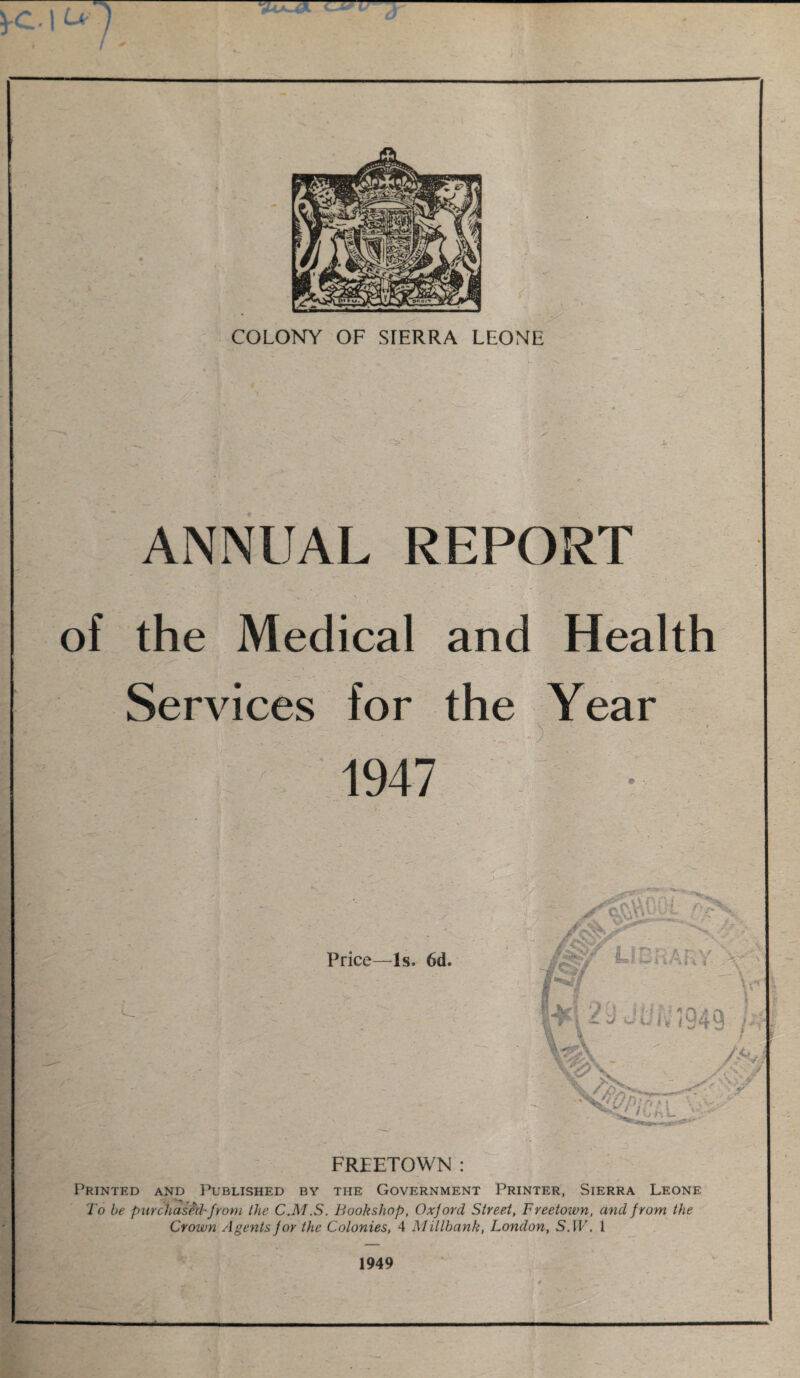 ANNUAL REPORT of the Medical and Health Services for the Year u . .. . _ S' ; . 1947 FREETOWN : Printed and Published by the Government Printer, Sierra Leone To be purchased-from the C.M.S. Bookshop, Oxjord Street, Freetown, and f rom the Crown Agents for the Colonies, 4 Militantc, London, S. IF. 1 1949