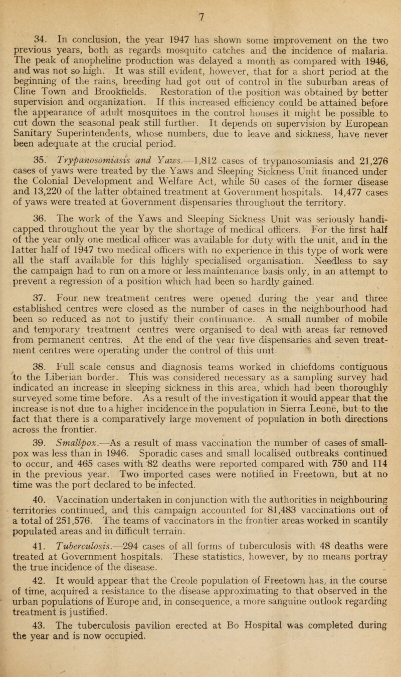 34. In conclusion, the year 1947 has shown some improvement on the two previous years, both as regards mosquito catches and the incidence of malaria. The peak of anopheline production was delayed a month as compared with 1946, and was not so high. It was still evident, however, that for a short period at the beginning of the rains, breeding had got out of control in the suburban areas of Cline I own and Brookfields. Restoration of the position was obtained by better supervision and organization. If this increased efficiency could be attained before the appearance of adult mosquitoes in the control houses it might be possible to cut down the seasonal peak still further. It depends on supervision by European Sanitary Superintendents, whose numbers, due to leave and sickness, have never been adequate at the crucial period. 35. Trypanosomiasis and Yaws.—1,812 cases of trypanosomiasis and 21,276 cases of yaws were treated by the Yaws and Sleeping Sickness Unit financed under the Colonial Development and Welfare Act, while 50 cases of the former disease and 13,220 of the latter obtained treatment at Government hospitals. 14,477 cases of yaws were treated at Government dispensaries throughout the territory. 36. The work of the Yaws and Sleeping Sickness Unit was seriously handi¬ capped throughout the year by the shortage of medical officers. For the first half of the year only one medical officer was available for duty with the unit, and in the latter half of 1947 two medical officers with no experience in this type of work were all the staff available for this highly specialised organisation. Needless to say the campaign had to run on a more or less maintenance basis only, in an attempt to prevent a regression of a position which had been so hardly gained. 37. Four new treatment centres were opened during the year and three established centres were closed as the number of cases in the neighbourhood had been so reduced as not to justify their continuance. A small number of mobile and temporary treatment centres were organised to deal with areas far removed from permanent centres. At the end of the year five dispensaries and seven treat¬ ment centres were operating under the control of this unit. 38. Full scale census and diagnosis teams worked in chiefdoms contiguous to the Liberian border. This was considered necessary as a sampling survey had indicated an increase in sleeping sickness in this area, which had been thoroughly surveyed some time before. As a result of the investigation it would appear that the increase is not due to a higher incidence in the population in Sierra Leone, but to the fact that there is a comparatively large movement of population in both directions across the frontier. 39. Smallpox.—As a result of mass vaccination the number of cases of small¬ pox was less than in 1946. Sporadic cases and small localised outbreaks continued to occur, and 465 cases with 82 deaths were reported compared with 750 and 114 in the previous year. Two imported cases were notified in Freetown, but at no time was the port declared to be infected. 40. Vaccination undertaken in conjunction with the authorities in neighbouring territories continued, and this campaign accounted for 81,483 vaccinations out of a total of 251,576. The teams of vaccinators in the frontier areas worked in scantily populated areas and in difficult terrain. 41. Tuberculosis.—294 cases of all forms of tuberculosis with 48 deaths were treated at Government hospitals. These statistics, however, by no means portray the true incidence of the disease. 42. It would appear that the Creole population of Freetown has, in the course of time, acquired a resistance to the disease approximating to that observed in the urban populations of Europe and, in consequence, a more sanguine outlook regarding treatment is justified. 43. The tuberculosis pavilion erected at Bo Hospital was completed during the year and is now occupied.