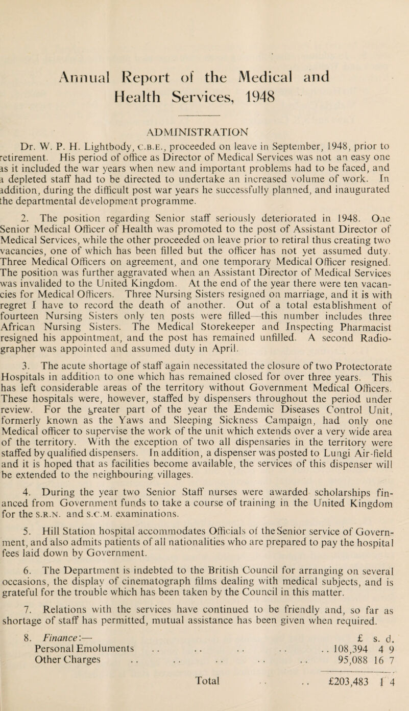 Annual Report of the Medical and Health Services, 1948 ADMINISTRATION Dr. W. P. H. Lightbody, c.b.e., proceeded on leave in September, 1948, prior to retirement. His period of office as Director of Medical Services was not an easy one as it included the war years when new and important problems had to be faced, and a depleted staff had to be directed to undertake an increased volume of work. In addition, during the difficult post war years he successfully planned, and inaugurated the departmental development programme. 2. The position regarding Senior staff seriously deteriorated in 1948. One Senior Medical Officer of Health was promoted to the post of Assistant Director of Medical Services, while the other proceeded on leave prior to retiral thus creating two vacancies, one of which has been filled but the officer has not yet assumed duty. Three Medical Officers on agreement, and one temporary Medical Officer resigned. The position was further aggravated when an Assistant Director of Medical Services was invalided to the United Kingdom. At the end of the year there were ten vacan¬ cies for Medical Officers. Three Nursing Sisters resigned on marriage, and it is with regret I have to record the death of another. Out of a total establishment of fourteen Nursing Sisters only ten posts were filled—this number includes three African Nursing Sisters. The Medical Storekeeper and Inspecting Pharmacist resigned his appointment, and the post has remained unfilled. A second Radio¬ grapher was appointed and assumed duty in April. 3. The acute shortage of staff again necessitated the closure of two Protectorate Hospitals in addition to one which has remained closed for over three years. This has left considerable areas of the territory without Government Medical Officers. These hospitals were, however, staffed by dispensers throughout the period under review. For the greater part of the year the Endemic Diseases Control Unit, formerly known as the Yaws and Sleeping Sickness Campaign, had only one Medical officer to supervise the work of the unit which extends over a very wide area of the territory. With the exception of two all dispensaries in the territory were staffed by qualified dispensers. In addition, a dispenser was posted to Lungi Air-field and it is hoped that as facilities become available, the services of this dispenser will be extended to the neighbouring villages. 4. During the year two Senior Staff' nurses were awarded scholarships fin¬ anced from Government funds to take a course of training in the United Kingdom for the s.r.n. and s.c.m. examinations. 5. Hill Station hospital accommodates Officials of the Senior service of Govern¬ ment, and also admits patients of all nationalities who are prepared to pay the hospital fees laid down by Government. 6. The Department is indebted to the British Council for arranging on several occasions, the display of cinematograph films dealing with medical subjects, and is grateful for the trouble which has been taken by the Council in this matter. 7. Relations with the services have continued to be friendly and, so far as shortage of staff has permitted, mutual assistance has been given when required. 8. Finance:— £ s. d. Personal Emoluments .. .. .. .. .. 108,394 4 9 Other Charges .. .. .. .. .. 95,088 16 7