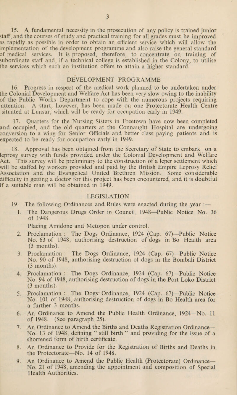 15. A fundamental necessity in the prosecution of any policy is trained junior staff, and the courses of study and practical training for all grades must be improved as rapidly as possible in order to obtain an efficient service which will allow the implementation of the development programme and also raise the general standard of medical services. It is proposed, therefore, to concentrate on training of subordinate staff and, if a technical college is established in the Colony, to utilise the services which such an institution offers to attain a higher standard. DEVELOPMENT PROGRAMME 16. Progress in respect of the medical work planned to be undertaken under the Colonial Development and Welfare Act has been very slow owing to the inability of the Public Works Department to cope with the numerous projects requiring attention. A start, however, has been made on one Protectorate Health Centre situated at Lunsar, which will be ready for occupation early in 1949. 17. Quarters for the Nursing Sisters in Freetown have now been completed and occupied, and the old quarters at the Connaught Hospital are undergoing conversion to a wing for Senior Officials and better class paying patients and is expected to be ready for occupation early in 1949. 18. Approval has been obtained from the Secretary of State to embark on a leprosy survey with funds provided under the Colonial Development and Welfare Act. This survey will be preliminary to the construction of a leper settlement which will be staffed by workers provided and paid by the British Empire Leprosy Relief Association and^ the Evangelical United Brethren Mission. Some considerable difficulty in getting a doctor for this project has been encountered, and it is doubtful if a suitable man will be obtained in 1949. LEGISLATION 19. The following Ordinances and Rules were enacted during the year :—- 1. The Dangerous Drugs Order in Council, 1948—Public Notice No. 36 of 1948. Placing Amidone and Metopon under control. 2. Proclamation : The Dogs Ordinance, 1924 (Cap. 67)—Public Notice No. 63 of 1948, authorising destruction of dogs in Bo Health area (3 months). 3. Proclamation : The Dogs Ordinance, 1924 (Cap. 67)—Public Notice No. 90 of 1948, authorising destruction of dogs in the Bombali District (3 months). 4. Proclamation : The Dogs Ordinance, 1924 (Cap. 67)—Public Notice No. 94 of 1948, authorising destruction of dogs in the Port Loko District (3 months). 5. Proclamation : The Dogs Ordinance, 1924 (Cap. 67)—Public Notice No. 101 of 1948, authorising destruction of dogs in Bo Health area for a further 3 months. 6. An Ordinance to Amend the Public Health Ordinance, 1924—No. 11 of 1948. (See paragraph 25). 7. An Ordinance to Amend the Births and Deaths Registration Ordinance— No. 13 of 1948, defining “ still birth ” and providing for the issue of a shortened form of birth certificate. 8. An Ordinance to Provide for the Registration of Births and Deaths in the Protectorate—No. 14 of 1948. 9. An Ordinance to Amend the Public Health (Protectorate) Ordinance— No. 21 of 1948, amending the appointment and composition of Special Health Authorities.