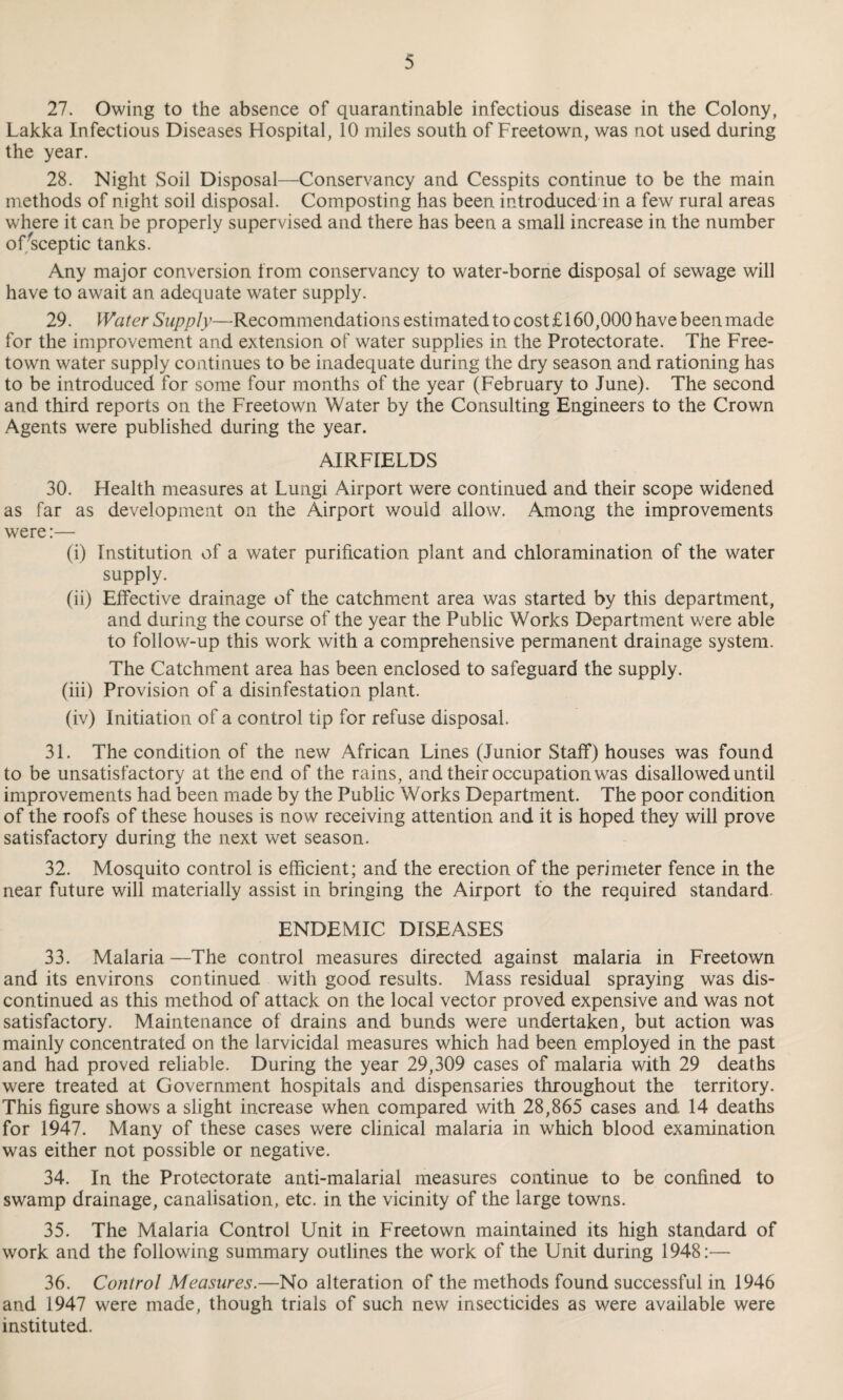 27. Owing to the absence of quarantinable infectious disease in the Colony, Lakka Infectious Diseases Hospital, 10 miles south of Freetown, was not used during the year. 28. Night Soil Disposal—Conservancy and Cesspits continue to be the main methods of night soil disposal. Composting has been introduced in a few rural areas where it can be properly supervised and there has been a small increase in the number of Sceptic tanks. Any major conversion from conservancy to water-borne disposal of sewage will have to await an adequate water supply. 29. Water Supply—Recommendatio ns estimated to cost £ 160,000 have been made for the improvement and extension of water supplies in the Protectorate. The Free¬ town water supply continues to be inadequate during the dry season and rationing has to be introduced for some four months of the year (February to June). The second and third reports on the Freetown Water by the Consulting Engineers to the Crown Agents were published during the year. AIRFIELDS 30. Health measures at Lungi Airport were continued and their scope widened as far as development on the Airport would allow. Among the improvements were:— (i) Institution of a water purification plant and chloramination of the water supply. (ii) Effective drainage of the catchment area was started by this department, and during the course of the year the Public Works Department were able to follow-up this work with a comprehensive permanent drainage system. The Catchment area has been enclosed to safeguard the supply. (iii) Provision of a disinfestation plant. (iv) Initiation of a control tip for refuse disposal. 31. The condition of the new African Lines (Junior Staff) houses was found to be unsatisfactory at the end of the rains, and their occupation was disallowed until improvements had been made by the Public Works Department. The poor condition of the roofs of these houses is now receiving attention and it is hoped they will prove satisfactory during the next wet season. 32. Mosquito control is efficient; and the erection of the perimeter fence in the near future will materially assist in bringing the Airport to the required standard. ENDEMIC DISEASES 33. Malaria —The control measures directed against malaria in Freetown and its environs continued with good results. Mass residual spraying was dis¬ continued as this method of attack on the local vector proved expensive and was not satisfactory. Maintenance of drains and bunds were undertaken, but action was mainly concentrated on the larvicidal measures which had been employed in the past and had proved reliable. During the year 29,309 cases of malaria with 29 deaths were treated at Government hospitals and dispensaries throughout the territory. This figure shows a slight increase when compared with 28,865 cases and 14 deaths for 1947. Many of these cases were clinical malaria in which blood examination was either not possible or negative. 34. In the Protectorate anti-malarial measures continue to be confined to swamp drainage, canalisation, etc. in the vicinity of the large towns. 35. The Malaria Control Unit in Freetown maintained its high standard of work and the following summary outlines the work of the Unit during 1948:— 36. Control Measures.—No alteration of the methods found successful in 1946 and 1947 were made, though trials of such new insecticides as were available were instituted.