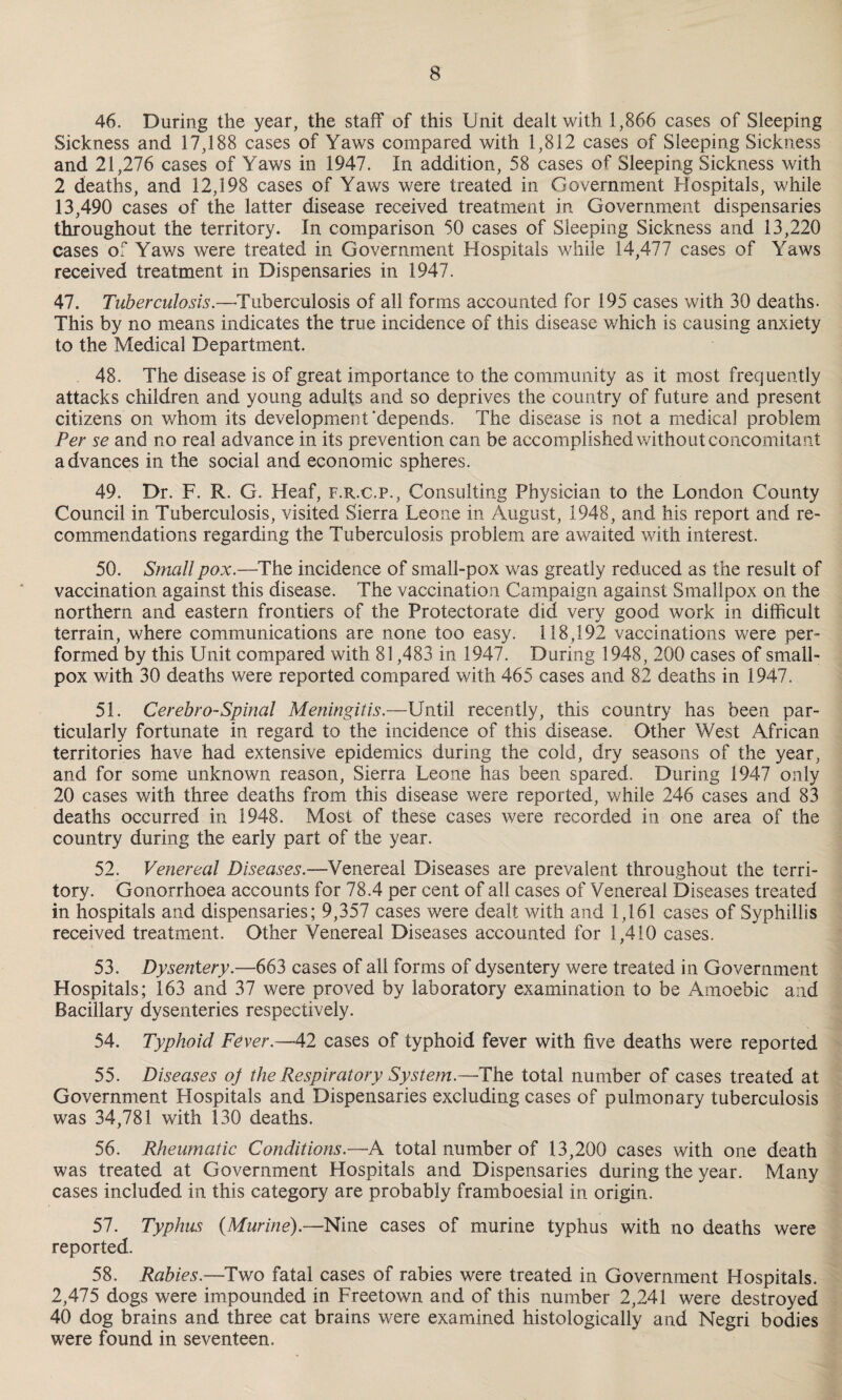 46. During the year, the staff of this Unit dealt with 1,866 eases of Sleeping Sickness and 17,188 cases of Yaws compared with 1,812 cases of Sleeping Sickness and 21,276 cases of Yaws in 1947. In addition, 58 cases of Sleeping Sickness with 2 deaths, and 12,198 cases of Yaws were treated in Government Hospitals, while 13,490 cases of the latter disease received treatment in Government dispensaries throughout the territory. In comparison 50 cases of Sleeping Sickness and 13,220 cases of Yaws were treated in Government Hospitals while 14,477 cases of Yaws received treatment in Dispensaries in 1947. 47. Tuberculosis.—Tuberculosis of all forms accounted for 195 cases with 30 deaths- This by no means indicates the true incidence of this disease which is causing anxiety to the Medical Department. 48. The disease is of great importance to the community as it most frequently attacks children and young adults and so deprives the country of future and present citizens on whom its development'depends. The disease is not a medical problem Per se and no real advance in its prevention can be accomplished without concomitant advances in the social and economic spheres. 49. Dr. F. R. G. Heaf, f.r.c.p., Consulting Physician to the London County Council in Tuberculosis, visited Sierra Leone in August, 1948, and his report and re¬ commendations regarding the Tuberculosis problem are awaited with interest. 50. Small pox.—The incidence of small-pox was greatly reduced as the result of vaccination against this disease. The vaccination Campaign against Smallpox on the northern and eastern frontiers of the Protectorate did very good work in difficult terrain, where communications are none too easy. 118,192 vaccinations were per¬ formed by this Unit compared with 81,483 in 1947. During 1948, 200 cases of small¬ pox with 30 deaths were reported compared with 465 cases and 82 deaths in 1947. 51. Cerebro-Spinal Meningitis.—Until recently, this country has been par¬ ticularly fortunate in regard to the incidence of this disease. Other West African territories have had extensive epidemics during the cold, dry seasons of the year, and for some unknown reason, Sierra Leone has been spared. During 1947 only 20 cases with three deaths from this disease were reported, while 246 cases and 83 deaths occurred in 1948. Most of these cases were recorded in one area of the country during the early part of the year. 52. Venereal Diseases.—Venereal Diseases are prevalent throughout the terri¬ tory. Gonorrhoea accounts for 78.4 per cent of all cases of Venereal Diseases treated in hospitals and dispensaries; 9,357 cases were dealt with and 1,161 cases of Syphillis received treatment. Other Venereal Diseases accounted for 1,410 cases. 53. Dysentery.—663 cases of all forms of dysentery were treated in Government Hospitals; 163 and 37 were proved by laboratory examination to be Amoebic and Bacillary dysenteries respectively. 54. Typhoid Fever.—42 cases of typhoid fever with five deaths were reported 55. Diseases oj the Respiratory System.—The total number of cases treated at Government Hospitals and Dispensaries excluding cases of pulmonary tuberculosis was 34,781 with 130 deaths. 56. Rheumatic Conditions.—A total number of 13,200 cases with one death was treated at Government Hospitals and Dispensaries during the year. Many cases included in this category are probably framboesial in origin. 57. Typhus {Murine).—Nine cases of murine typhus with no deaths were reported. 58. Rabies.—Two fatal cases of rabies were treated in Government Hospitals. 2,475 dogs were impounded in Freetown and of this number 2,241 were destroyed 40 dog brains and three cat brains were examined histologically and Negri bodies were found in seventeen.