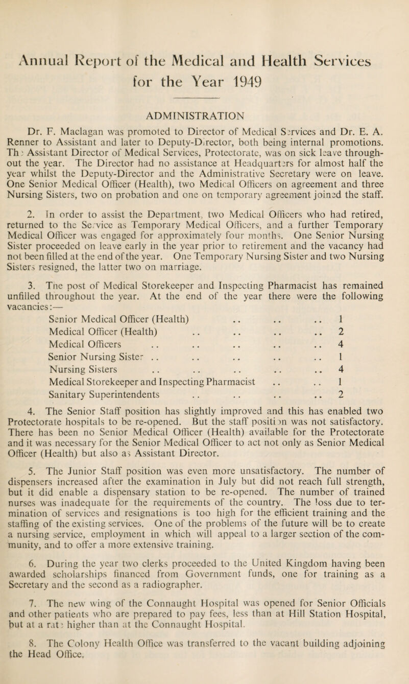 Annual Report of the Medical and Health Services for the Year 1949 ADMINISTRATION Dr. F. Maclagan was promoted to Director of Medical Services and Dr. E. A. Renner to Assistant and later to Deputy-Director, both being internal promotions. Th: Assistant Director of Medical Services, Protectorate, was on sick leave through¬ out the year. The Director had no assistance at Headquarters for almost half the year whilst the Deputy-Director and the Administrative Secretary were on leave. One Senior Medical Officer (Health), two Medical Officers on agreement and three Nursing Sisters, two on probation and one on temporary agreement joined the staff. 2. In order to assist the Department, two Medical Officers who had retired, returned to the Service as Temporary Medical Officers, and a further Temporary Medical Officer was engaged for approximately four months. One Senior Nursing Sister proceeded on leave early in the year prior to retirement and the vacancy had not been filled at the end of the year. One Temporary Nursing Sister and two Nursing Sisters resigned, the latter two on marriage. 3. The post of Medical Storekeeper and Inspecting Pharmacist has remained unfilled throughout the year. At the end of the year there were the following vacancies:— Senior Medical Officer (Health) .. .. .. 1 Medical Officer (Health) .. .. .. 2 Medical Officers .. .. .. .. 4 Senior Nursing Sister .. .. .. .. .. 1 Nursing Sisters .. .. .. .. 4 Medical Storekeeper and Inspecting Pharmacist .. .. 1 Sanitary Superintendents .. .. .. 2 4. The Senior Staff position has slightly improved and this has enabled two Protectorate hospitals to be re-opened. But the staff position was not satisfactory. There has been no Senior Medical Officer (Health) available for the Protectorate and it was necessary for the Senior Medical Officer to act not only as Senior Medical Officer (Health) but also as Assistant Director. 5. The Junior Staff position was even more unsatisfactory. The number of dispensers increased after the examination in July but did not reach full strength, but it did enable a dispensary station to be re-opened. The number of trained nurses was inadequate for the requirements of the country. The loss due to ter¬ mination of services and resignations is too high for the efficient training and the staffing of the existing services. One of the problems of the future will be to create a nursing service, employment in which will appeal to a larger section of the com¬ munity, and to offer a more extensive training. 6. During the year two clerks proceeded to the United Kingdom having been awarded scholarships financed from Government funds, one for training as a Secretary and the second as a radiographer. 7. The new wing of the Connaught Hospital was opened for Senior Officials and other patients who are prepared to pay fees, less than at Hill Station Hospital, but at a rati higher than at the Connaught Hospital. 8. The Colony Health Office was transferred to the vacant building adjoining the Head Office.