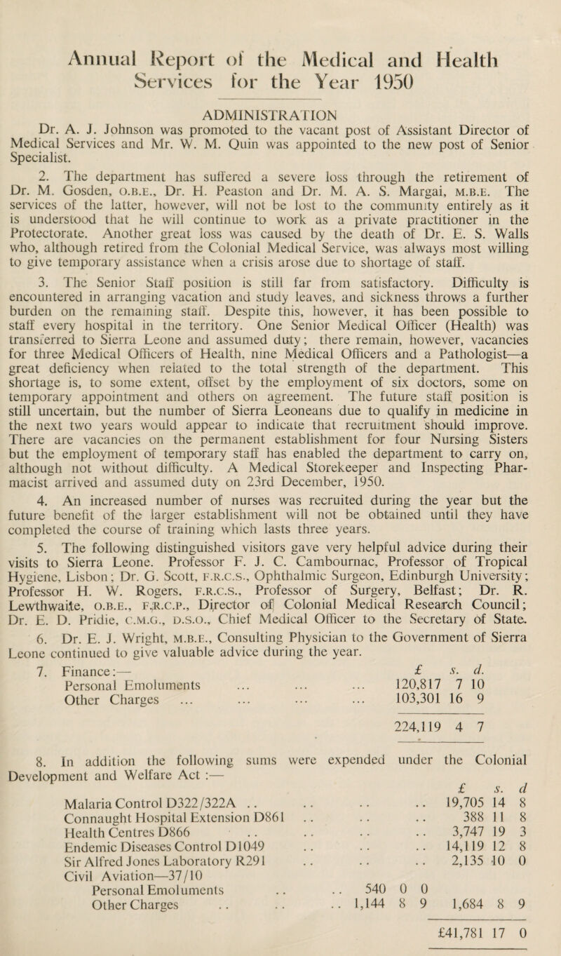 Annual Report of the Medical and Health Services for the Year 1950 ADMINISTRATION Dr. A. J. Johnson was promoted to the vacant post of Assistant Director of Medical Services and Mr. W. M. Quin was appointed to the new post of Senior Specialist. 2. The department has sulfered a severe loss through the retirement of Dr. M. Gosden, o.b.e., Dr. H. Peaston and Dr. M. A. S. Margai, m.b.e. The services of the latter, however, will not be lost to the community entirely as it is understood that he will continue to work as a private practitioner in the Protectorate. Another great loss was caused by the death of Dr. E. S. Walls who, although retired from the Colonial Medical Service, was always most willing to give temporary assistance when a crisis arose due to shortage of stall'. 3. The Senior Staff position is still far from satisfactory. Difficulty is encountered in arranging vacation and study leaves, and sickness throws a further burden on the remaining staff. Despite this, however, it has been possible to staff every hospital in the territory. One Senior Medical Officer (Health) was transferred to Sierra Leone and assumed duty; there remain, however, vacancies for three Medical Officers of Health, nine Medical Officers and a Pathologist—a great deficiency when related to the total strength of the department. This shortage is, to some extent, offset by the employment of six doctors, some on temporary appointment and others on agreement. The future staff position is still uncertain, but the number of Sierra Leoneans due to qualify in medicine in the next two years would appear to indicate that recruitment should improve. There are vacancies on the permanent establishment for four Nursing Sisters but the employment of temporary staff has enabled the department to carry on, although not without difficulty. A Medical Storekeeper and Inspecting Phar¬ macist arrived and assumed duty on 23rd December, 1950. 4. An increased number of nurses was recruited during the year but the future benefit of the larger establishment will not be obtained until they have completed the course of training which lasts three years. 5. The following distinguished visitors gave very helpful advice during their visits to Sierra Leone. Professor L. J. C. Cambournac, Professor of Tropical Hygiene, Lisbon; Dr. G. Scott, f.r.c.s.. Ophthalmic Surgeon, Edinburgh University; Professor H. W. Rogers, f.r.c.s.. Professor of Surgery, Belfast; Dr. R. Lewthwaite, o.b.e., f.;r.c.p.. Director of! Colonial Medical Research Council; Dr. L. D. Pridie, c.m.g., d.s.o.. Chief Medical Officer to the Secretary of State. 6. Dr. E. J. Wright, m.b.e.. Consulting Physician to the Government of Sierra Leone continued to give valuable advice during the year. 7. Finance;— £ s. d. Personal Emoluments ... ... ... 120,817 7 10 Other Charges ... ... ... ... 103,301 16 9 224,119 4 7 8. In addition the following sums Development and Welfare Act :— Malaria Control D322/322A .. Connaught Hospital Extension D861 Health Centres D866 Endemic Diseases Control D1049 Sir Alfred Jones Laboratory R291 Civil Aviation—37/10 Personal Emoluments Other Charges were expended under the Colonial £ s. d 19,705 14 8 388 11 8 3,747 19 3 14,119 12 8 2,135 10 0 540 0 0 1,144 8 9 1,684 8 9 £41,781 17 0