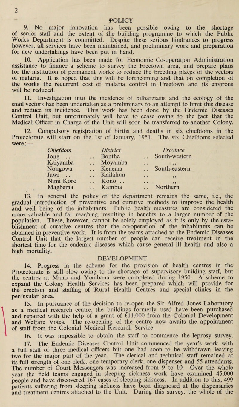 POLICY 9. No major innovation has been possible owing to the shortage of senior staff and the extent of the building programme to which the Public Works Department is committed. Despite these serious hindrances to progress however, all services have been maintained, and preliminary work and preparation for new undertakings have been put in hand. 10. Application has been made for Economic Co-operation Administration assistance to finance a scheme to survey the Freetown area, and prepare plans for the institution of permanent works to reduce the breeding places of the vectors of malaria. It is hoped that this will be forthcoming and that on completion of the works the recurrent cost of malaria control in Freetown and its environs will be reduced. 11. Investigation into the incidence of bilharziasis and the ecology of the snail vectors has been undertaken as a preliminary to an attempt to limit this disease and reduce its incidence. This work has been done by the Endemic Diseases Control Unit, but unfortunately will have to cease owing to the fact that the Medical Officer in Charge of the Unit will soon be transferred to another Colony. 12. Compulsory registration of births and deaths in six chiefdoms in the Protectorate will start on the 1st of January, 1951. The six Chiefdoms selected were:— Chiefdom District Province Jong .. .. Bonthe .. South-western Kaiyamba .. Moyamba • • 99 Nongowa .. Kenema .. South-eastern Jawi .. .. Kailahun • • 99 Nimi Koro .. Kono .. • • 99 Magbema .. Kambia .. Northern 13. In general the policy of the department remains the same, i.e., the gradual introduction of preventive and curative methods to improve the health and well being of the inhabitants. Public health measures are considered the more valuable and far reaching, resulting in benefits to a larger number of the population. These, however, cannot be solely employed as it is only by the esta¬ blishment of curative centres that the co-operation of the inhabitants can be obtained in preventive work. It is from the teams attached to the Endemic Diseases Control Unit that the largest number of people can receive treatment in the shortest time for the endemic diseases which cause general ill health and also a high mortality. DEVELOPMENT 14. Progress in the scheme for the provision of health centres in the Protectorate is still slow owing to the shortage of supervisory building staff, but the centres at Mano and Yonibana were completed during 1950. A scheme to expand the Colony Health Services has been prepared which will provide for the erection and staffing of Rural Health Centres and special clinics in the peninsular area. 15. In pursuance of the decision to re-open the Sir Alfred Jones Laboratory as a medical research centre, the buildings formerly used have been purchased and repaired with the help of a grant of £11,000 from the Colonial Development and Welfare Votes. The re-opening of the centre now awaits the appointment of staff from the Colonial Medical Research Service. 16. It was impossible to obtain the staff to commence the leprosy survey. 17. The Endemic Diseases Control Unit commenced the year’s work with a full staff of three medical officers but one had soon to be withdrawn leaving two for the major part of the year. The clerical and technical staff remained at its full strength of one clerk, one temporary clerk, one dispenser and 55 attendants. The number of Court Messengers was increased from 9 to 10. Over the whole year the field teams engaged in sleeping sickness work have examined 45,000 people and have discovered 167 cases of sleeping sickness. In addition to this, 499 patients suffering from sleeping sickness have been diagnosed at the dispensaries and treatment centres attached to the Unit. During this survey, the whole of the