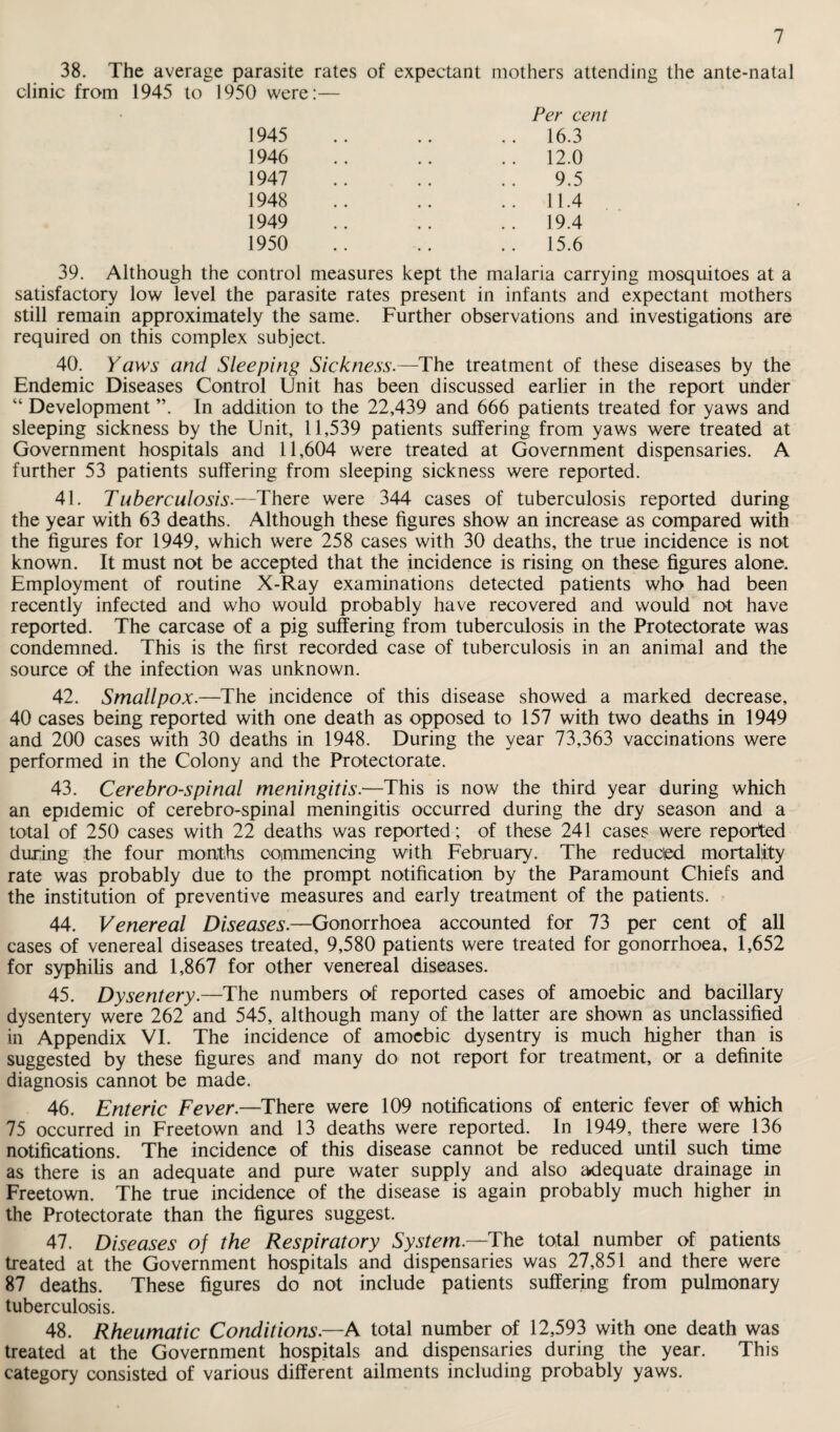 1945 1946 1947 1948 1949 1950 16.3 12.0 9.5 11.4 19.4 15.6 39. Although the control measures kept the malaria carrying mosquitoes at a satisfactory low level the parasite rates present in infants and expectant mothers still remain approximately the same. Further observations and investigations are required on this complex subject. 40. Yaws and Sleeping Sickness.—The treatment of these diseases by the Endemic Diseases Control Unit has been discussed earlier in the report under “ Development ”. In addition to the 22,439 and 666 patients treated for yaws and sleeping sickness by the Unit, 11,539 patients suffering from yaws were treated at Government hospitals and 11,604 were treated at Government dispensaries. A further 53 patients suffering from sleeping sickness were reported. 41. Tuberculosis.—There were 344 cases of tuberculosis reported during the year with 63 deaths. Although these figures show an increase as compared with the figures for 1949, which were 258 cases with 30 deaths, the true incidence is not known. It must not be accepted that the incidence is rising on these figures alone. Employment of routine X-Ray examinations detected patients who had been recently infected and who would probably have recovered and would not have reported. The carcase of a pig suffering from tuberculosis in the Protectorate was condemned. This is the first recorded case of tuberculosis in an animal and the source of the infection was unknown. 42. Smallpox.—The incidence of this disease showed a marked decrease, 40 cases being reported with one death as opposed to 157 with two deaths in 1949 and 200 cases with 30 deaths in 1948. During the year 73,363 vaccinations were performed in the Colony and the Protectorate. 43. Cerebrospinal meningitis.—This is now the third year during which an epidemic of cerebro-spinal meningitis occurred during the dry season and a total of 250 cases with 22 deaths was reported; of these 241 cases were reported during the four months commencing with February. The reduced mortality rate was probably due to the prompt notification by the Paramount Chiefs and the institution of preventive measures and early treatment of the patients. 44. Venereal Diseases.—Gonorrhoea accounted for 73 per cent of all cases of venereal diseases treated, 9,580 patients were treated for gonorrhoea, 1,652 for syphilis and 1,867 for other venereal diseases. 45. Dysentery.—The numbers of reported cases of amoebic and bacillary dysentery were 262 and 545, although many of the latter are shown as unclassified in Appendix VI. The incidence of amoebic dysentry is much higher than is suggested by these figures and many do not report for treatment, or a definite diagnosis cannot be made. 46. Enteric Fever.—There were 109 notifications of enteric fever of which 75 occurred in Freetown and 13 deaths were reported. In 1949, there were 136 notifications. The incidence of this disease cannot be reduced until such time as there is an adequate and pure water supply and also adequate drainage in Freetown. The true incidence of the disease is again probably much higher in the Protectorate than the figures suggest. 47. Diseases of the Respiratory System—The total number of patients treated at the Government hospitals and dispensaries was 27,851 and there were 87 deaths. These figures do not include patients suffering from pulmonary tuberculosis. 48. Rheumatic Conditions.—A total number of 12,593 with one death was treated at the Government hospitals and dispensaries during the year. This category consisted of various different ailments including probably yaws.