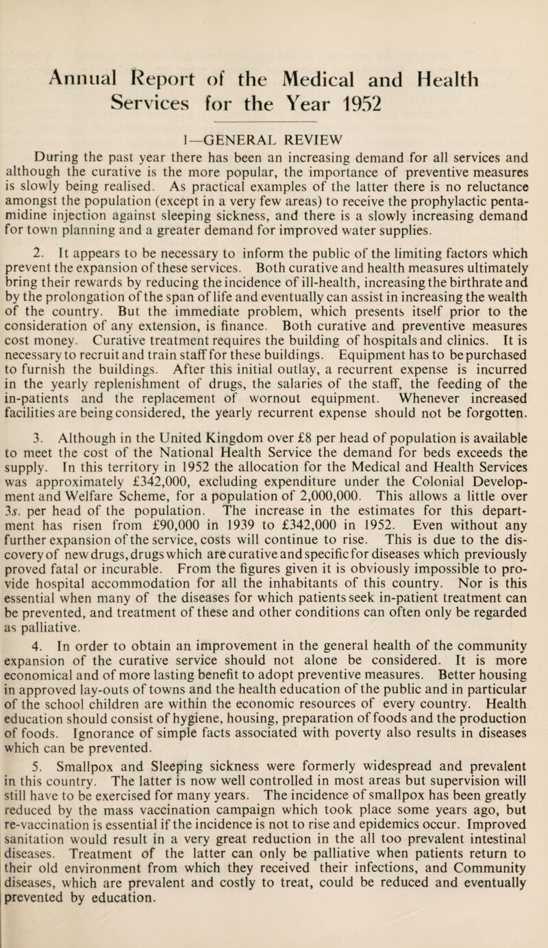 Annual Report of the Medical and Health Services for the Year 1952 1—GENERAL REVIEW During the past year there has been an increasing demand for all services and although the curative is the more popular, the importance of preventive measures is slowly being realised. As practical examples of the latter there is no reluctance amongst the population (except in a very few areas) to receive the prophylactic penta¬ midine injection against sleeping sickness, and there is a slowly increasing demand for town planning and a greater demand for improved water supplies. 2. It appears to be necessary to inform the public of the limiting factors which prevent the expansion of these services. Both curative and health measures ultimately bring their rewards by reducing the incidence of ill-health, increasing the birthrate and by the prolongation of the span of life and eventually can assist in increasing the wealth of the country. But the immediate problem, which presents itself prior to the consideration of any extension, is finance. Both curative and preventive measures cost money. Curative treatment requires the building of hospitals and clinics. It is necessary to recruit and train staff for these buildings. Equipment has to be purchased to furnish the buildings. After this initial outlay, a recurrent expense is incurred in the yearly replenishment of drugs, the salaries of the staff, the feeding of the in-patients and the replacement of wornout equipment. Whenever increased facilities are being considered, the yearly recurrent expense should not be forgotten. 3. Although in the United Kingdom over £8 per head of population is available to meet the cost of the National Health Service the demand for beds exceeds the supply. In this territory in 1952 the allocation for the Medical and Health Services was approximately £342,000, excluding expenditure under the Colonial Develop¬ ment and Welfare Scheme, for a population of 2,000,000. This allows a little over 3s. per head of the population. The increase in the estimates for this depart¬ ment has risen from £90,000 in 1939 to £342,000 in 1952. Even without any further expansion of the service, costs will continue to rise. This is due to the dis¬ covery of new drugs, drugs which are curative and specific for diseases which previously proved fatal or incurable. From the figures given it is obviously impossible to pro¬ vide hospital accommodation for all the inhabitants of this country. Nor is this essential when many of the diseases for which patients seek in-patient treatment can be prevented, and treatment of these and other conditions can often only be regarded as palliative. 4. In order to obtain an improvement in the general health of the community expansion of the curative service should not alone be considered. It is more economical and of more lasting benefit to adopt preventive measures. Better housing in approved lay-outs of towns and the health education of the public and in particular of the school children are within the economic resources of every country. Health education should consist of hygiene, housing, preparation of foods and the production of foods. Ignorance of simple facts associated with poverty also results in diseases which can be prevented. 5. Smallpox and Sleeping sickness were formerly widespread and prevalent in this country. The latter is now well controlled in most areas but supervision will still have to be exercised for many years. The incidence of smallpox has been greatly reduced by the mass vaccination campaign which took place some years ago, but re-vaccination is essential if the incidence is not to rise and epidemics occur. Improved sanitation would result in a very great reduction in the all too prevalent intestinal diseases. Treatment of the latter can only be palliative when patients return to their old environment from which they received their infections, and Community diseases, which are prevalent and costly to treat, could be reduced and eventually prevented by education.