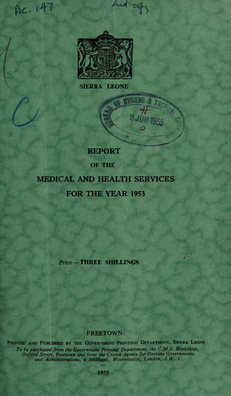 SIERRA LEONE MEDICAL AND HEALTH SERVICES FOR THE YEAR 1953 Price—THREE SHILLINGS FREETOWN: Printed and Published by the Government Printing Department, Sierra Leone To be purchased from the Government Printing Department, the C.M.S. Bookshop, Oxford Street, Freetown and from the Crown Agents for Oversea Governments and Administrations, 4 Millbank, Westminster, London, S.W. L 1955