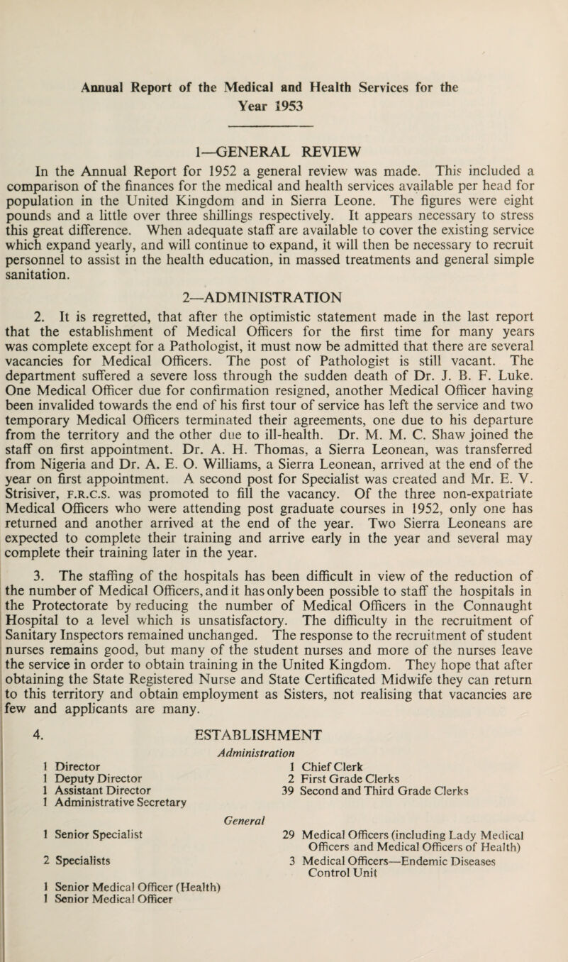 Annual Report of the Medical and Health Services for the Year 1953 1—GENERAL REVIEW In the Annual Report for 1952 a general review was made. This included a comparison of the finances for the medical and health services available per head for population in the United Kingdom and in Sierra Leone. The figures were eight pounds and a little over three shillings respectively. It appears necessary to stress this great difference. When adequate staff are available to cover the existing service which expand yearly, and will continue to expand, it will then be necessary to recruit personnel to assist in the health education, in massed treatments and general simple sanitation. 2—ADMINISTRATION 2. It is regretted, that after the optimistic statement made in the last report that the establishment of Medical Officers for the first time for many years was complete except for a Pathologist, it must now be admitted that there are several vacancies for Medical Officers. The post of Pathologist is still vacant. The department suffered a severe loss through the sudden death of Dr. J. B. F. Luke. One Medical Officer due for confirmation resigned, another Medical Officer having been invalided towards the end of his first tour of service has left the service and two temporary Medical Officers terminated their agreements, one due to his departure from the territory and the other due to ill-health. Dr. M. M. C. Shaw joined the staff on first appointment. Dr. A. H. Thomas, a Sierra Leonean, was transferred from Nigeria and Dr. A. E. O. Williams, a Sierra Leonean, arrived at the end of the year on first appointment. A second post for Specialist was created and Mr. E. V. Strisiver, f.r.c.s. was promoted to fill the vacancy. Of the three non-expatriate Medical Officers who were attending post graduate courses in 1952, only one has returned and another arrived at the end of the year. Two Sierra Leoneans are expected to complete their training and arrive early in the year and several may complete their training later in the year. 3. The staffing of the hospitals has been difficult in view of the reduction of the number of Medical Officers, and it has only been possible to staff the hospitals in the Protectorate by reducing the number of Medical Officers in the Connaught Hospital to a level which is unsatisfactory. The difficulty in the recruitment of Sanitary Inspectors remained unchanged. The response to the recruitment of student nurses remains good, but many of the student nurses and more of the nurses leave the service in order to obtain training in the United Kingdom. They hope that after obtaining the State Registered Nurse and State Certificated Midwife they can return to this territory and obtain employment as Sisters, not realising that vacancies are few and applicants are many. 4. ESTABLISHMENT 1 Director 1 Deputy Director 1 Assistant Director 1 Administrative Secretary 1 Senior Specialist 2 Specialists Administration 1 Chief Clerk 2 First Grade Clerks 39 Second and Third Grade Clerks General 29 Medical Officers (including Lady Medical Officers and Medical Officers of Health) 3 Medical Officers—Endemic Diseases Control Unit 1 Senior Medical Officer (Health)