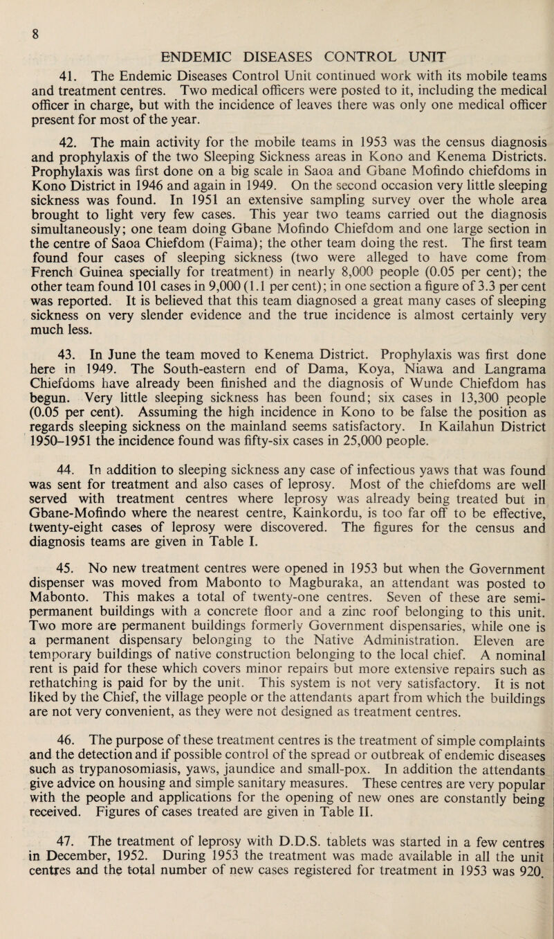 ENDEMIC DISEASES CONTROL UNTT 41. The Endemic Diseases Control Unit continued work with its mobile teams and treatment centres. Two medical officers were posted to it, including the medical officer in charge, but with the incidence of leaves there was only one medical officer present for most of the year. 42. The main activity for the mobile teams in 1953 was the census diagnosis and prophylaxis of the two Sleeping Sickness areas in Kono and Kenema Districts. Prophylaxis was first done on a big scale in Saoa and Gbane Mofindo chiefdoms in Kono District in 1946 and again in 1949. On the second occasion very little sleeping sickness was found. In 1951 an extensive sampling survey over the whole area brought to light very few cases. This year two teams carried out the diagnosis simultaneously; one team doing Gbane Mofindo Chiefdom and one large section in the centre of Saoa Chiefdom (Faima); the other team doing the rest. The first team found four cases of sleeping sickness (two were alleged to have come from French Guinea specially for treatment) in nearly 8,000 people (0.05 per cent); the other team found 101 cases in 9,000 (1.1 per cent); in one section a figure of 3.3 per cent was reported. It is believed that this team diagnosed a great many cases of sleeping sickness on very slender evidence and the true incidence is almost certainly very much less. 43. In June the team moved to Kenema District. Prophylaxis was first done here in 1949. The South-eastern end of Dama, Koya, Niawa and Langrama Chiefdoms have already been finished and the diagnosis of Wunde Chiefdom has begun. Very little sleeping sickness has been found; six cases in 13,300 people (0.05 per cent). Assuming the high incidence in Kono to be false the position as regards sleeping sickness on the mainland seems satisfactory. In Kailahun District 1950-1951 the incidence found was fifty-six cases in 25,000 people. 44. In addition to sleeping sickness any case of infectious yaws that was found was sent for treatment and also cases of leprosy. Most of the chiefdoms are well served with treatment centres where leprosy was already being treated but in Gbane-Mofindo where the nearest centre, Kainkordu, is too far off to be effective, twenty-eight cases of leprosy were discovered. The figures for the census and diagnosis teams are given in Table I. 45. No new treatment centres were opened in 1953 but when the Government dispenser was moved from Mabonto to Magburaka, an attendant was posted to Mabonto. This makes a total of twenty-one centres. Seven of these are semi¬ permanent buildings with a concrete floor and a zinc roof belonging to this unit. Two more are permanent buildings formerly Government dispensaries, while one is a permanent dispensary belonging to the Native Administration. Eleven are temporary buildings of native construction belonging to the local chief. A nominal rent is paid for these which covers minor repairs but more extensive repairs such as rethatching is paid for by the unit. This system is not very satisfactory. It is not liked by the Chief, the village people or the attendants apart from which the buildings are not very convenient, as they were not designed as treatment centres. 46. The purpose of these treatment centres is the treatment of simple complaints and the detection and if possible control of the spread or outbreak of endemic diseases such as trypanosomiasis, yaws, jaundice and small-pox. In addition the attendants give advice on housing and simple sanitary measures. These centres are very popular with the people and applications for the opening of new ones are constantly being received. Figures of cases treated are given in Table II. 47. The treatment of leprosy with D.D.S. tablets was started in a few centres in December, 1952. During 1953 the treatment was made available in all the unit centres and the total number of new cases registered for treatment in 1953 was 920.