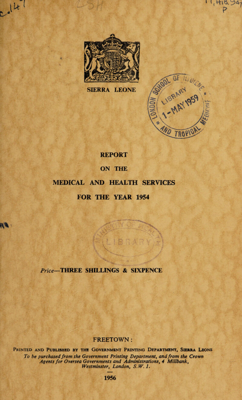 REPORT ON THE MEDICAL AND HEALTH SERVICES FOR THE YEAR 1954 Price—THREE SHILLINGS & SIXPENCE FREETOWN: Printed and Published by the Government Printing Department, Sierra Leone To be purchased from the Government Printing Department, and from the Crown Agents for Oversea Governments and Administrations, 4 Millbank, Westminster, London, S.W. J. 1956