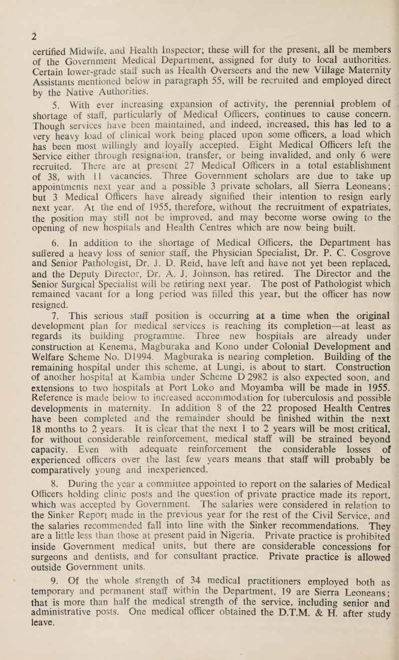 1 certified Midwife, and Health Inspector; these will for the present, all be members of the Government Medical Department, assigned for duty to local authorities. Certain lower-grade staff such as Health Overseers and the new Village Maternity Assistants mentioned below in paragraph 55, will be recruited and employed direct by the Native Authorities. 5. With ever increasing expansion of activity, the perennial problem of shortage of staff, particularly of Medical Officers, continues to cause concern. Though services have been maintained, and indeed, increased, this has led to a very heavy load of clinical work being placed upon some officers, a load which has been most willingly and loyally accepted. Eight Medical Officers left the Service either through resignation, transfer, or being invalided, and only 6 were recruited. There are at present 27 Medical Officers in a total establishment of 38, with 11 vacancies. Three Government scholars are due to take up appointments next year and a possible 3 private scholars, all Sierra Leoneansi; but 3 Medical Officers have already signified their intention to resign early next year. At the end of 1955, therefore, without the recruitment of expatriates, the position may still not be improved, and may become worse owing to the opening of new hospitals and Health Centres which are now being built. 6. In addition to the shortage of Medical Officers, the Department has suffered a heavy loss of senior staff, the Physician Specialist, Dr. P. C. Cosgrove and Senior Pathologist, Dr. J. D. Reid, have left and have not yet been replaced, and the Deputy Director, Dr. A. J. Johnson, has retired. The Director and the Senior Surgical Specialist will be retiring next year. The post of Pathologist which remained vacant for a long period was filled this year, but the officer has now resigned. 7. This serious staff position is occurring at a time when the original development plan for medical services is reaching its completion—at least as regards its building programme. Three new hospitals are already under construction at Kenema, Magburaka and Kono under Colonial Development and Welfare Scheme No. D1994. Magburaka is nearing completion. Building of the remaining hospital under this scheme, at Lungi, is about to start. Construction of another hospital at Kambia under Scheme D 2982 is also expected soon, and extensions to two hospitals at Port Toko and Moyamba will be made in 1955. Reference is made below to increased accommodation for tuberculosis and possible developments in maternity. In addition 8 of the 22 proposed Health Centres have been completed and the remainder should be finished within the next 18 months to 2 years. It is clear that the next 1 to 2 years will be most critical, for without considerable reinforcement, medical staff will be strained beyond capacity. Even with adequate reinforcement the considerable losses of experienced officers over the last few years means that staff will probably be comparatively young and inexperienced. 8. During the year a committee appointed to report on the salaries of Medical Officers holding clinic posts and the question of private practice made its report, which was accepted by Government. The salaries were considered in relation to the Sinker Report made in the previous year for the rest of the Civil Service, and the salaries recommended fall into line with the Sinker recommendations. They are a little less than those at present paid in Nigeria. Private practice is prohibited inside Government medical units, but there are considerable concessions for surgeons and dentists, and for consultant practice. Private practice is allowed outside Government units. 9. Of the whole strength of 34 medical practitioners employed both as temporary and permanent staff within the Department, 19 are Sierra Leoneans ; that is more than half the medical strength of the service, including senior and administrative posts. One medical officer obtained the D.T.M. & H. after study leave.