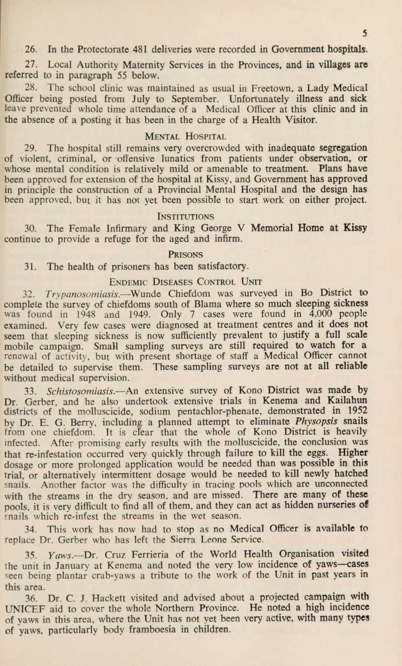 26. In the Protectorate 481 deliveries were recorded in Government hospitals. 27. Local Authority Maternity Services in the Provinces, and in villages are referred to in paragraph 55 below. 28. The school clinic was maintained as usual in Freetown, a Lady Medical Officer being posted from July to September. Unfortunately illness and sick leave prevented whole time attendance of a Medical Officer at this clinic and in the absence of a posting it has been in the charge of a Health Visitor. Mental Hospital 29. The hospital still remains very overcrowded with inadequate segregation of violent, criminal, or 'offensive lunatics from patients under observation, or whose mental condition is relatively mild or amenable to treatment. Plans have been approved for extension of the hospital at Kissy, and Government has approved in principle the construction of a Provincial Mental Hospital and the design has been approved, but it has not yet been possible to start work on either project. Institutions 30. The Female Infirmary and King George V Memorial Home at Kissy continue to provide a refuge for the aged and infirm. Prisons 31. The health of prisoners has been satisfactory. Endemic Diseases Control Unit 32. Trypanosomiasis.—Wunde Chiefdom was surveyed in Bo District to complete the survey of chiefdoms south of Blama where so much sleeping sickness was found in 1948 and 1949. Only 7 cases were found in 4,000 people examined. Very few cases were diagnosed at treatment centres and it does not seem that sleeping sickness is now sufficiently prevalent to justify a full scale mobile campaign. Small sampling surveys are still required to watch for a renewal of activity, but with present shortage of staff a Medical Officer cannot be detailed to supervise them. These sampling surveys are not at all reliable without medical supervision. 33. Schistosomiasis.—An extensive survey of Kono District was made by Dr. Gerber, and he also undertook extensive trials in Kenema and Kailahun districts of the molluscicide, sodium pentachlor-phenate, demonstrated in 1952 by Dr. E. G. Berry, including a planned attempt to eliminate Physopsis snails from one chiefdom. It is clear that the whole of Kono District is heavily infected. After promising early results with the molluscicide, the conclusion was that re-infestation occurred very quickly through failure to kill the eggs. Higher dosage or more prolonged application would be needed than was possible in this trial, or alternatively intermittent dosage would be needed to kill newly hatched snails. Another factor was the difficulty in tracing pools which are unconnected with the streams in the dry season, and are missed. There are many of these pools, it is very difficult to find all of them, and they can act as hidden nurseries of snails which re-infest the streams in the wet season. 34. This work has now had to stop as no Medical Officer is available to replace Dr. Gerber who has left the Sierra Leone Service. 35. Yaws.—Dr. Cruz Ferrieria of the World Health Organisation visited the unit in January at Kenema and noted the very low incidence of yaws—cases seen being plantar crab-yaws a tribute to the work of the Unit in past years in this area. 36. Dr. C. J. Hackett visited and advised about a projected campaign with UNICEF aid to cover the whole Northern Province. He noted a high incidence of yaws in this area, where the Unit has not yet been very active, with many types of yaws, particularly body framboesia in children.