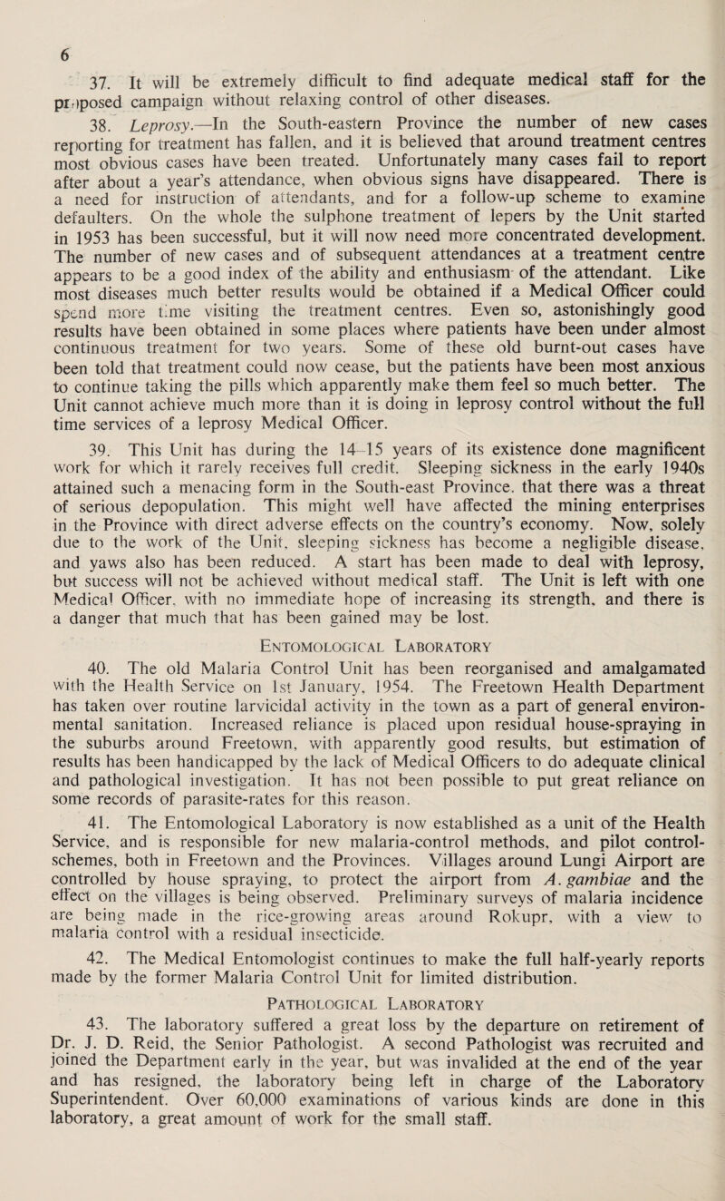 37. It will be extremely difficult to find adequate medical staff for the proposed campaign without relaxing control of other diseases. 38. Leprosy.—In the South-eastern Province the number of new cases reporting for treatment has fallen, and it is believed that around treatment centres most obvious cases have been treated. Unfortunately many cases fail to report after about a year’s attendance, when obvious signs have disappeared. There is a need for instruction of attendants, and for a follow-up scheme to examine defaulters. On the whole the sulphone treatment of lepers by the Unit started in 1953 has been successful, but it will now need more concentrated development. The number of new cases and of subsequent attendances at a treatment centre appears to be a good index of the ability and enthusiasm of the attendant. Like most diseases much better results would be obtained if a Medical Officer could spend more time visiting the treatment centres. Even so, astonishingly good results have been obtained in some places where patients have been under almost continuous treatment for two years. Some of these old burnt-out cases have been told that treatment could now cease, but the patients have been most anxious to continue taking the pills which apparently make them feel so much better. The Unit cannot achieve much more than it is doing in leprosy control without the full time services of a leprosy Medical Officer. 39. This Unit has during the 14 15 years of its existence done magnificent work for which it rarely receives full credit. Sleeping sickness in the early 1940s attained such a menacing form in the South-east Province, that there was a threat of serious depopulation. This might well have affected the mining enterprises in the Province with direct adverse effects on the country’s economy. Now, solely due to the work of the Unit, sleeping sickness has become a negligible disease, and yaws also has been reduced. A start has been made to deal with leprosy, but success will not be achieved without medical staff. The Unit is left with one Medical Officer, with no immediate hope of increasing its strength, and there is a danger that much that has been gained may be lost. Entomological Laboratory 40. The old Malaria Control Unit has been reorganised and amalgamated with the Health Service on 1st January, 1954. The Freetown Health Department has taken over routine larvicidal activity in the town as a part of general environ¬ mental sanitation. Increased reliance is placed upon residual house-spraying in the suburbs around Freetown, with apparently good results, but estimation of results has been handicapped by the lack of Medical Officers to do adequate clinical and pathological investigation. Tt has not been possible to put great reliance on some records of parasite-rates for this reason. 41. The Entomological Laboratory is now established as a unit of the Health Service, and is responsible for new malaria-control methods, and pilot control- schemes, both in Freetown and the Provinces. Villages around Lungi Airport are controlled by house spraying, to protect the airport from A. gambiae and the effect on the villages is being observed. Preliminary surveys of malaria incidence are being made in the rice-growing areas around Rolcupr, with a view to malaria control with a residual insecticide. 42. The Medical Entomologist continues to make the full half-yearly reports made by the former Malaria Control Unit for limited distribution. Pathological Laboratory 43. The laboratory suffered a great loss by the departure on retirement of Dr. J. D. Reid, the Senior Pathologist. A second Pathologist was recruited and joined the Department early in the year, but was invalided at the end of the year and has resigned, the laboratory being left in charge of the Laboratory Superintendent. Over 60,000 examinations of various kinds are done in this laboratory, a great amount of work for the small staff.