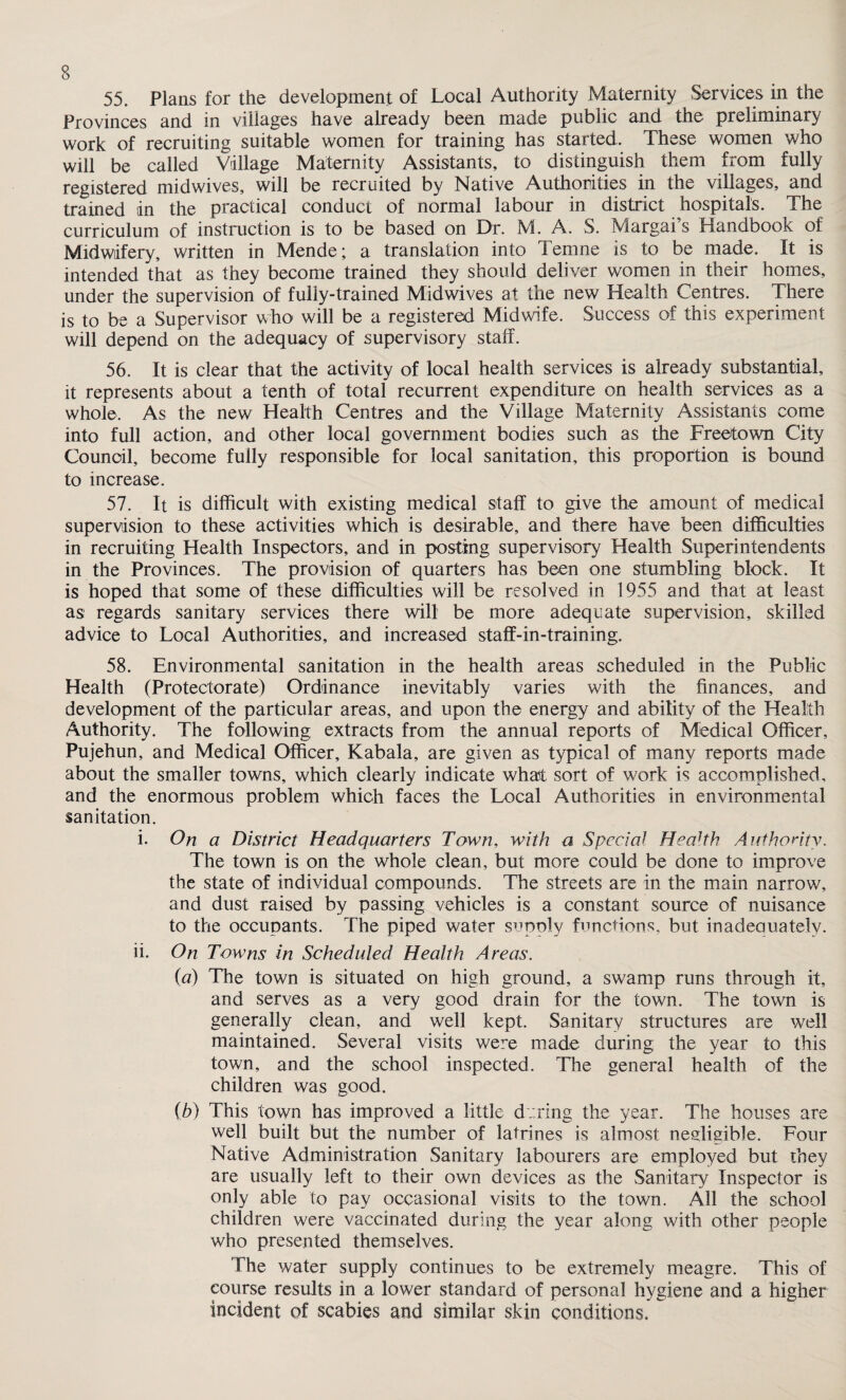 55. Plans for the development of Local Authority Maternity Services in the Provinces and in villages have already been made public and the preliminary work of recruiting suitable women for training has started. These women who will be called Village Maternity Assistants, to distinguish them from fully registered mid wives, will be recruited by Native Authorities in the villages, and trained in the practical conduct of normal labour in district hospitals. The curriculum of instruction is to be based on Dr. M. A. S. Margai’s Handbook of Midwifery, written in Mende; a translation into Ternne is to be made. It is intended that as they become trained they should deliver women in their homes, under the supervision of fully-trained Midwives at the new Health Centres. There is to be a Supervisor who will be a registered Midwife. Success of this experiment will depend on the adequacy of supervisory staff. 56. It is clear that the activity of local health services is already substantial, it represents about a tenth of total recurrent expenditure on health services as a whole. As the new Health Centres and the Village Maternity Assistants come into full action, and other local government bodies such as the Freetown City Council, become fully responsible for local sanitation, this proportion is bound to increase. 57. It is difficult with existing medical staff to give the amount of medical supervision to these activities which is desirable, and there have been difficulties in recruiting Health Inspectors, and in posting supervisory Health Superintendents in the Provinces. The provision of quarters has been one stumbling block. It is hoped that some of these difficulties will be resolved in 1955 and that at least as regards sanitary services there will be more adequate supervision, skilled advice to Local Authorities, and increased staff-in-training. 58. Environmental sanitation in the health areas scheduled in the Public Health (Protectorate) Ordinance inevitably varies with the finances, and development of the particular areas, and upon the energy and ability of the Health Authority. The following extracts from the annual reports of Medical Officer, Pujehun, and Medical Officer, Kabala, are given as typical of many reports made about the smaller towns, which clearly indicate what sort of work is accomplished, and the enormous problem which faces the Local Authorities in environmental sanitation. i. On a District Headquarters Town, with a Special Health Authority. The town is on the whole clean, but more could be done to improve the state of individual compounds. The streets are in the main narrow, and dust raised by passing vehicles is a constant source of nuisance to the occupants. The piped water supply functions, but inadeauately. ii. On Towns in Scheduled Health Areas. (a) The town is situated on high ground, a swamp runs through it, and serves as a very good drain for the town. The town is generally clean, and well kept. Sanitary structures are well maintained. Several visits were made during the year to this town, and the school inspected. The general health of the children was good. (b) This town has improved a little during the year. The houses are well built but the number of latrines is almost negligible. Four Native Administration Sanitary labourers are employed but they are usually left to their own devices as the Sanitary Inspector is only able to pay occasional visits to the town. All the school children were vaccinated during the year along with other people who presented themselves. The water supply continues to be extremely meagre. This of course results in a lower standard of personal hygiene and a higher incident of scabies and similar skin conditions. 