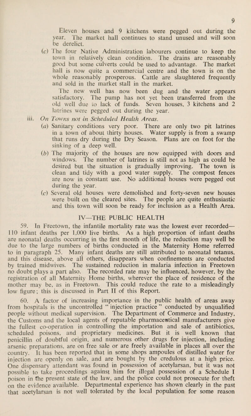 in. Eleven houses and 9 kitchens were pegged out during the year. The market hall continues to stand unused and will soon be derelict. (c) The four Native Administration labourers continue to keep the town in relatively clean condition. The drains are reasonably good but some culverts could be used to advantage. The market hall is now quite a commercial centre and the town is on the whole reasonably prosperous. Cattle are slaughtered frequently and sold in the market stall in the market. The new well has now been dug and the water appears satisfactory. The pump has not yet been transferred from the old well due to lack of funds. Seven houses, 3 kitchens and 2 latrines were pegged out during the year. On Towns not in Scheduled Health Areas. {a) Sanitary conditions very poor. There are only two pit latrines in a town of about thirty houses. Water supply is from a swamp that runs dry during the Dry Season. Plans are on foot for the sinking of a deep well. (.b) The majority of the houses are now equipped with doors and windows. The number of latrines is still not as high as could be desired but the situation is gradually improving. The town is clean and tidy with a good water supply. The compost fences are now in constant use. No additional houses were pegged out during the year. (c) Several old houses were demolished and forty-seven new houses were built on the cleared sites. The people are quite enthusiastic and this town will soon be ready for inclusion as a Health Area. IV—THE PUBLIC HEALTH 59. In Freetown, the infantile mortality rate was the lowest ever recorded— 110 infant deaths per 1,000 live births. As a high proportion of infant deaths are neonatal deaths occurring in the first month of life, the reduction may well be due to the large numbers of births conducted in the Maternity Home referred to in paragraph 25. Many infant deaths are still attributed to neonatal tetanus, and this disease, above all others, disappears when confinements are conducted by trained midwives. The sustained reduction in malaria infection in Freetown no doubt plays a part also. The recorded rate may be influenced, however, by the registration of all Maternity Home births, wherever the place of residence of the mother may be, as in Freetown. This could reduce the rate to a misleadingly low figure; this is discussed in Part II of this Report. 60. A factor of increasing importance in the public health of areas away from hospitals is the uncontrolled “ injection practice ” conducted by unqualified people without medical supervision. The Department of Commerce and Industry, the Customs and the local agents of reputable pharmaceutical manufacturers give the fullest co-operation in controlling the importation and sale of antibiotics, scheduled poisons, and proprietary medicines. But it is well known that penicillin of doubtful origin, and numerous other drugs for injection, including arsenic preparations, are on free sale or are freely available in places all over the country. It has been reported that in some shops ampoules of distilled water for injection are openly on sale, and are bought by the credulous at a high price. One dispensary attendant was found in possession of acetylarsan, but it was not possible to take proceedings against him for illegal possession of a Schedule I poison in the present state of the law, and the police could not prosecute for theft on the evidence available. Departmental experience has shown clearly in the past that acetylarsan is not well tolerated by the local population for some reason