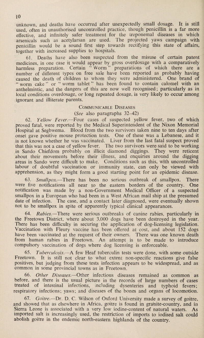 unknown, and deaths have occurred after unexpectedly small dosage. It is still used, often in unauthorised uncontrolled practice, though penicillin is a far more effective, and infinitely safer treatment for the treponemal diseases in which arsenicals such as acetylarsan are used. The projected yaws campaign with penicillin would be a sound first step towards rectifying this state of affairs, together with increased supplies to hospitals. 61. Deaths have also been suspected from the misuse of certain patent medicines, in one case it would appear by gross overdosage with a comparatively harmless preparation. Certain “ Worm ” preparations of which there are a number of different types on free sale have been reported as probably having caused the death of children to whom they were administered. One brand of “ worm cake ” or “ worm tablet ” has been found to contain calomel with an anthelmintic, and the dangers of this are now well recognised; particularly as in local conditions overdosage, or long repeated dosage, is very likely to occur among ignorant and illiterate parents. Communicable Diseases (See also paragraphs 32-42) 62. Yellow Fever.—Four cases of suspected yellow fever, two of which proved fatal, were reported by the Medical Superintendent of the Nixon Memorial Hospital at Segbwema. Blood from the two survivors taken nine to ten days after onset gave positive mouse protection tests. One of these was a Lebanese, and it is not known whether he was vaccinated. Liver from the last fatal suspect proved that this was not a case of yellow fever. The two survivors were said to be working in San do Chief dom probably on illicit diamond diggings. They were reticent about their movements before their illness, and enquiries around the digging areas in Sando were difficult to make. Conditions such as this, with uncontrolled labour of doubtful vaccination or immunity state, can only be viewed with apprehension, as they might form a good starting point for an epidemic disease. 63. Smallpox.—There has been no serious outbreak of smallpox. There were five notifications all near to the eastern borders of the country. One notification was made by a non-Government Medical Officer of a suspected smallpox in a European who had been in a West African mail ship at the presumed date of infection. The case, and a contact later diagnosed, were eventually shown not to be smallpox in spite of apparently typical clinical appearances. 64. Rabies.—There were serious outbreaks of canine rabies, particularly in the Freetown District, where about 3,000 dogs have been destroyed in the year. There has been difficulty in securing the application of dog-licensing legislation. Vaccination with Fleury vaccine has been offered at cost, and about 152 dogs have been vaccinated at the request of their owners. There was one known death from human rabies in Freetown,. An attempt is to be made to introduce compulsory vaccination of dogs where dog licensing is enforceable. 65. Tuberculosis.—A few Heaf tuberculin tests were done, with some outside Freetown. It is still not clear to what extent non-specific reactions give false positives, but judging from these tests infection appears to be widespread, and as common in some provincial towns as in Freetown. 66. Other Diseases.—Other infectious diseases remained as common as before, and there is the usual picture in the records of large numbers of cases treated of intestinal infections, including dysenteries and typhoid fevers; respiratory infections; yaws; and diseases of the bones and organs of locomotion. 67. Goitre.—Dr. D. C. Wilson of Oxford University made a survey of goitre, and showed that as elsewhere in Africa, goitre is found in grahite-country, and in Sierra Leone is associated with a very low iodine-content of natural waters. As imported salt is increasingly used, the restriction of imports to iodised salt could abolish goitre in the endemic north-eastern highlands of the country.