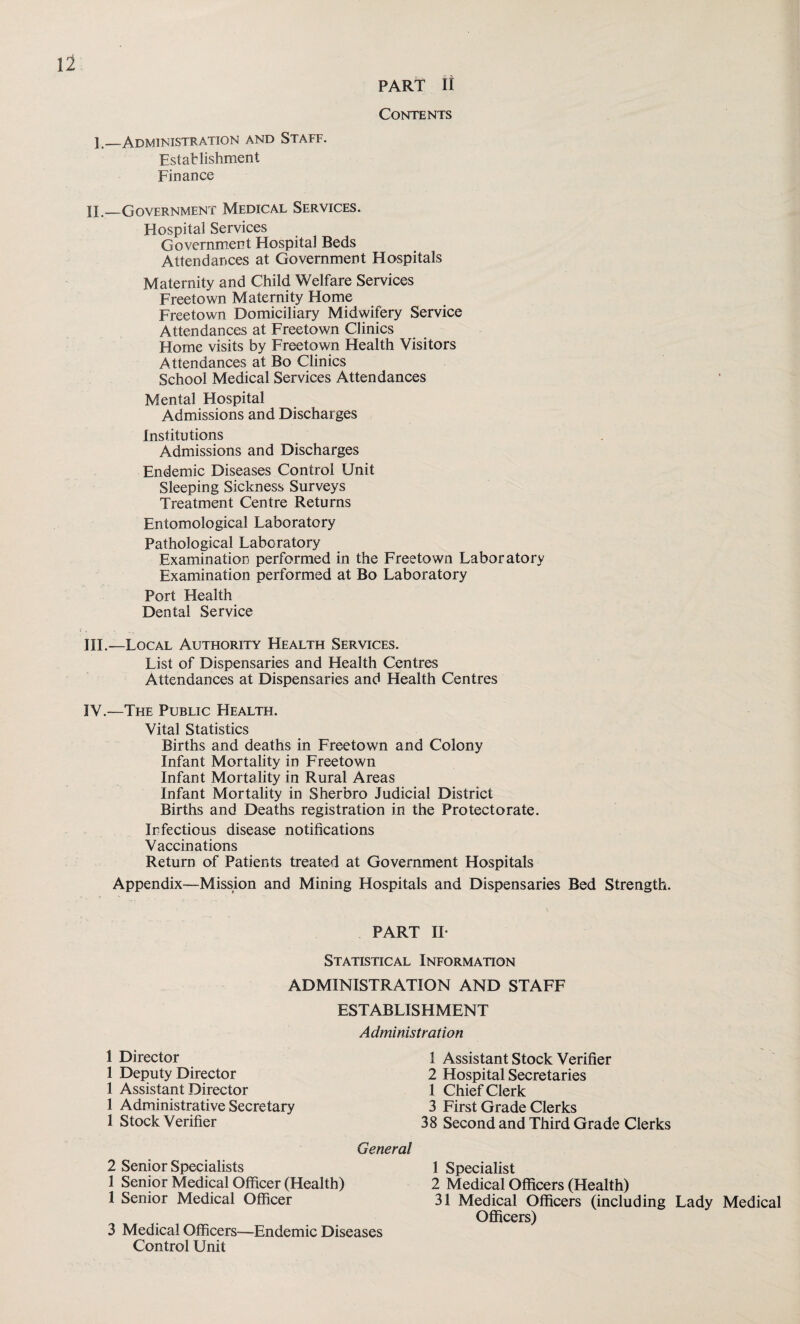 PART It Contents E_Administration and Staff. Establishment Finance IE_Government Medical Services. Hospital Services Government Hospital Beds Attendances at Government Hospitals Maternity and Child Welfare Services Freetown Maternity Home Freetown Domiciliary Midwifery Service Attendances at Freetown Clinics Home visits by Freetown Health Visitors Attendances at Bo Clinics School Medical Services Attendances Mental Hospital Admissions and Discharges Institutions Admissions and Discharges Endemic Diseases Control Unit Sleeping Sickness Surveys Treatment Centre Returns Entomological Laboratory Pathological Laboratory Examination performed in the Freetown Laboratory Examination performed at Bo Laboratory Port Health Dental Service III. —Local Authority Health Services. List of Dispensaries and Health Centres Attendances at Dispensaries and Health Centres IV. —The Public Health. Vital Statistics Births and deaths in Freetown and Colony Infant Mortality in Freetown Infant Mortality in Rural Areas Infant Mortality in Sherbro Judicial District Births and Deaths registration in the Protectorate. Infectious disease notifications Vaccinations Return of Patients treated at Government Hospitals Appendix—Mission and Mining Hospitals and Dispensaries Bed Strength. PART IF Statistical Information ADMINISTRATION AND STAFF ESTABLISHMENT 1 Director 1 Deputy Director 1 Assistant Director 1 Administrative Secretary 1 Stock Verifier Administration 1 Assistant Stock Verifier 2 Hospital Secretaries 1 Chief Clerk 3 First Grade Clerks 38 Second and Third Grade Clerks General 2 Senior Specialists 1 Senior Medical Officer (Health) 1 Senior Medical Officer 3 Medical Officers—Endemic Diseases Control Unit 1 Specialist 2 Medical Officers (Health) 31 Medical Officers (including Lady Medical Officers)