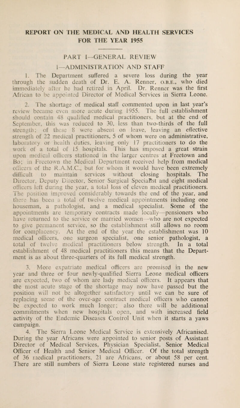 REPORT ON THE MEDICAL AND HEALTH SERVICES FOR THE YEAR 1955 PART I—GENERAL REVIEW l—ADMINISTRATION AND STAFF 1. The Department suffered a severe loss during the year through the sudden death of Dr. E. A. Renner, o.b.e., who died immediately after he had retired in April. Dr. Renner was the first African to be appointed Director of Medical Services in Sierra Leone. 2. The shortage of medical staff commented upon in last year’s review became even more acute during 1955. The full establishment should contain 48 qualified medical practitioners, but at the end of September, this was reduced to 30, less than two-thirds of the full strength; of these 8 were absent on leave, leaving an effective strength of 22 medical practitioners, 5 of whom were on administrative, laboratory or health duties, leaving only 17 practitioners to do the work of a total of 15 hospitals. This has imposed a great strain upon medical officers stationed in the larger centres at Freetown and Bo; in Freetown the Medical Department received help from medical officers of the R.A.M.C., but for whom it would have been extremely difficult to maintain services without closing hospitals. The Director, Deputy Director, Senior Surgical Specialist and eight medical officers left during the year, a total loss of eleven medical practitioners. The position improved considerably towards the end of the year, and there has been a total of twelve medical appointments including one houseman, a pathologist, and a medical specialist. Some of the appointments are temporary contracts made locally—pensioners who have returned to the service or married women—who are not expected to give permanent service, so the establishment still allows no room for complacency. At the end of the year the establishment was 10 medical officers, one surgeon specialist, one senior pathologist, a total of twelve medical practitioners below strength. In a total establishment of 48 medical practitioners this means that the Depart¬ ment is as about three-quarters of its full medical strength. 3. More expatriate medical officers are promised in the new year and three or four newly-qualified Sierra Leone medical officers are expected, two of whom are lady medical officers. It appears that the most acute stage of the shortage may now have passed but the position will not be altogether satisfactory until we can be sure of replacing some of the over-age contract medical officers who cannot be expected to work much longer; also there will be additional commitments when new hospitals open, and with increased field activity of the Endemic Diseases Control Unit when it starts a yaws campaign. 4. The Sierra Leone Medical Service is extensively Africanised. During the year Africans were appointed to senior posts of Assistant Director of Medical Services, Physician Specialist, Senior Medical Officer of Health and Senior Medical Officer. Of the total strength of 36 medical practitioners, 21 are Africans, or about 58 per cent. There are still numbers of Sierra Leone state registered nurses and
