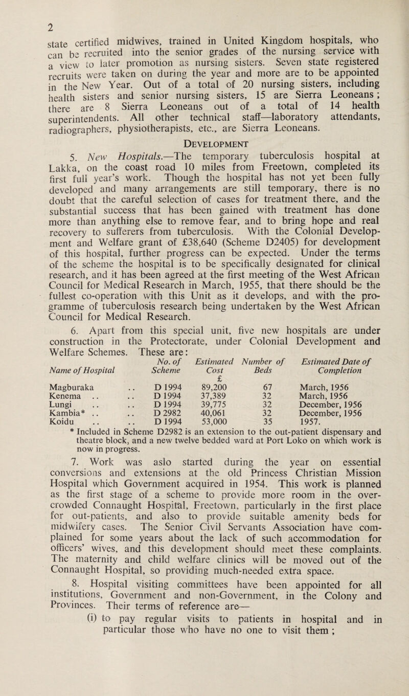 state certified midwives, trained in United Kingdom hospitals, who can be recruited into the senior grades of the nursing service with a view to later promotion as nursing sisters. Seven state registered recruits were taken on during the year and more are to be appointed in the New Year. Out of a total of 20 nursing sisters, including health sisters and senior nursing sisters, 15 are Sierra Leoneans; there are 8 Sierra Leoneans out of a total of 14 health superintendents. All other technical staff—laboratory attendants, radiographers, physiotherapists, etc., are Sierra Leoneans. Development 5. New Hospitals.—The temporary tuberculosis hospital at Lakka, on the coast road 10 miles from Freetown, completed its first full year’s work. Though the hospital has not yet been fully developed and many arrangements are still temporary, there is no doubt that the careful selection of cases for treatment there, and the substantial success that has been gained with treatment has done more than anything else to remove fear, and to bring hope and real recovery to sufferers from tuberculosis. With the Colonial Develop¬ ment and Welfare grant of £38,640 (Scheme D2405) for development of this hospital, further progress can be expected. Under the terms of the scheme the hospital is to be specifically designated for clinical research, and it has been agreed at the first meeting of the West African Council for Medical Research in March, 1955, that there should be the fullest co-operation with this Unit as it develops, and with the pro¬ gramme of tuberculosis research being undertaken by the West African Council for Medical Research. 6. Apart from this special unit, five new hospitals are under construction in the Protectorate, under Colonial Development and Welfare Schemes. These are: No. of Estimated Number of Estimated Date of Name of Hospital Scheme Cost £ Beds Completion Magburaka D 1994 89,200 67 March, 1956 Kenema D 1994 37,389 32 March, 1956 Lungi D 1994 39,775 32 December, 1956 Kambia* D 2982 40,061 32 December, 1956 Koidu D 1994 53,000 35 1957. * Included in Scheme D2982 is an extension to the out-patient dispensary and theatre block, and a new twelve bedded ward at Port Loko on which work is now in progress. 7. Work was asio started during the year on essential conversions and extensions at the old Princess Christian Mission Hospital which Government acquired in 1954. This work is planned as the first stage of a scheme to provide more room in the over¬ crowded Connaught Hospital, Freetown, particularly in the first place for out-patients, and also to provide suitable amenity beds for midwifery cases. The Senior Civil Servants Association have com¬ plained for some years about the lack of such accommodation for officers’ wives, and this development should meet these complaints. The maternity and child welfare clinics will be moved out of the Connaught Hospital, so providing much-needed extra space. 8. Hospital visiting committees have been appointed for all institutions. Government and non-Government, in the Colony and Provinces. Their terms of reference are— (i) to pay regular visits to patients in hospital and in particular those who have no one to visit them ;