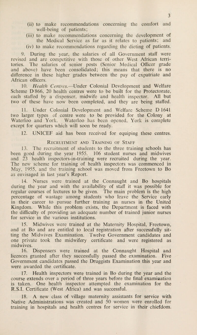 (ii) to make recommendations concerning the comfort and well-being of patients; (iii) to make recommendations concerning the development of the Medical Service as far as it relates to patients; and (iv) to make recommendations regarding the dieting of patients. 9. During the year, the salaries of all Government staff were revised and are competitive with those of other West African terri¬ tories. The salaries of senior posts (Senior Medical Officer grade and above) have been consolidated; this means that there is no difference in these higher grades between the pay of expatriate and African officers. 10. Health Centres.—Under Colonial Development and Welfare Scheme D 866, 20 health centres were to be built for the Protectorate, each staffed by a dispenser, midwife and health inspector. All but two of these have now been completed, and they are being staffed. 11. Under Colonial Development and Welfare Scheme D 1641 two larger types of centre were to be provided for the Colony at Waterloo and York. Waterloo has been opened, York is complete except for quarters which will soon be ready. 12. UNICEF aid has been received for equiping these centres. Recruitment and Training of Staff 13. The recruitment of students to the three training schools has been good during the year 1955. 106 student nurses and midwives and 23 health inspectors-in-training were recruited during the year. The new scheme for training of health inspectors was commenced in May, 1955. and the training school was moved from Freetown to Bo as envisaged in last year’s Report. 14. Nurses were trained at the Connaught and Bo hospitals during the year and with the availability of staff it was possible for regular courses of lectures to be given. The main problem is the high percentage of wastage among students who leave the Service early in their career to pursue further training as nurses in the United Kingdom. While this problem exists, the Department is faced with the difficulty of providing an adequate number of trained junior nurses for service in the various institutions. 15. Midwives were trained at the Maternity Hospital, Freetown, and at Bo and are entitled to local registration after successfully sit¬ ting the Midwives Examination. Twelve Government candidates and one private took the midwifery certificate and were registered as midwives. 16. Dispensers were trained at the Connaught Hospital and licences granted after they successfully passed the examination. Five Government candidates passed the Druggists Examination this year and were awarded the certificate. 17. Health inspectors were trained in Bo during the year and the course extends over a period of three years before the final examination is taken. One health inspector attempted the examination for the R.S.I. Certificate (West Africa) and was successful. 18. A new class of village maternity assistants for service with Native Administrations was created and 50 women were enrolled for training in hospitals and health centres for service in their chiefdom.