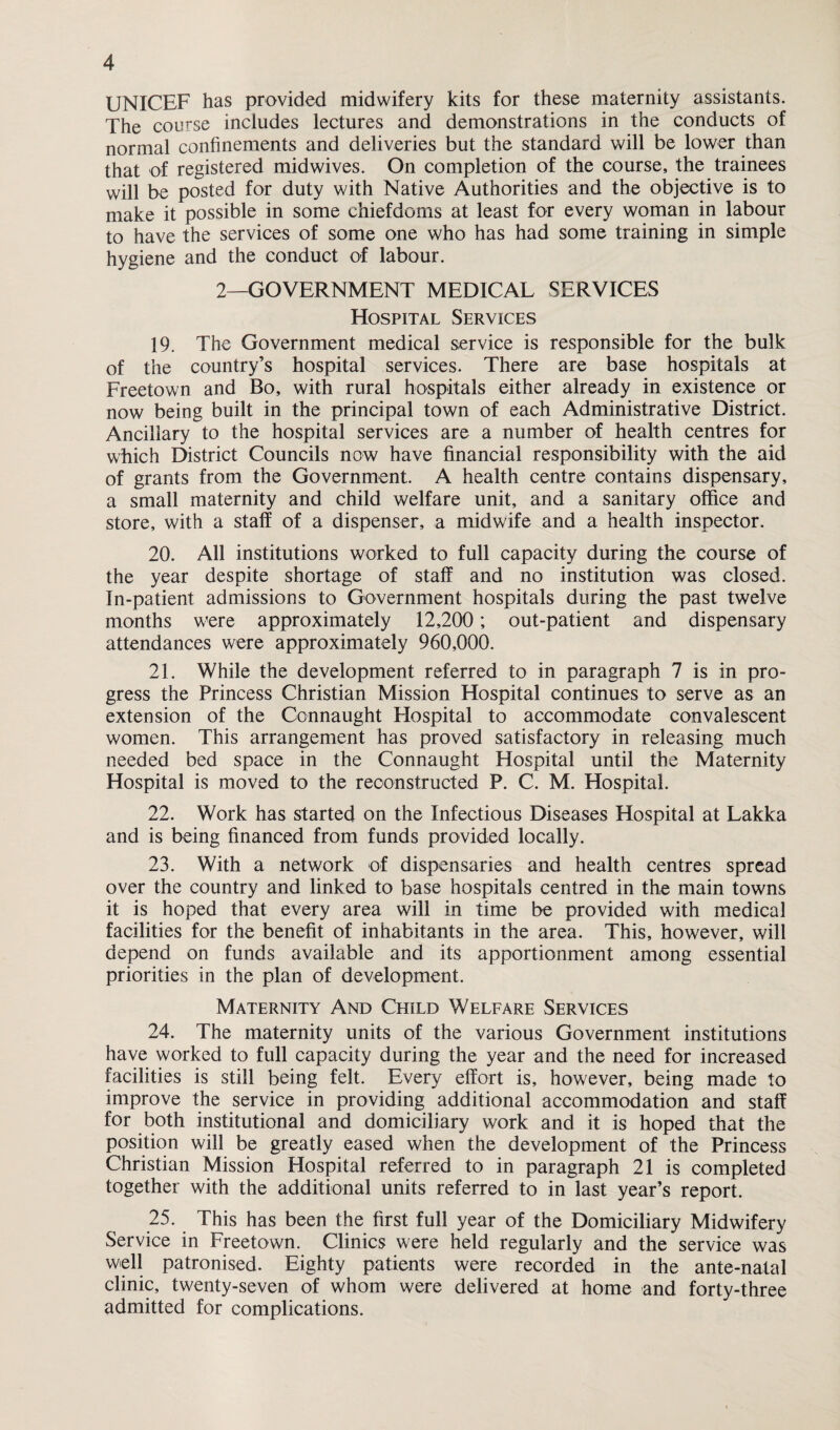 UNICEF has provided midwifery kits for these maternity assistants. The course includes lectures and demonstrations in the conducts of normal confinements and deliveries but the standard will be lower than that of registered midwives. On completion of the course, the trainees will be posted for duty with Native Authorities and the objective is to make it possible in some chiefdoms at least for every woman in labour to have the services of some one who has had some training in simple hygiene and the conduct of labour. 2—GOVERNMENT MEDICAL SERVICES Hospital Services 19. The Government medical service is responsible for the bulk of the country’s hospital services. There are base hospitals at Freetown and Bo, with rural hospitals either already in existence or now being built in the principal town of each Administrative District. Ancillary to the hospital services are a number of health centres for which District Councils now have financial responsibility with the aid of grants from the Government. A health centre contains dispensary, a small maternity and child welfare unit, and a sanitary office and store, with a staff of a dispenser, a midwife and a health inspector. 20. All institutions worked to full capacity during the course of the year despite shortage of staff and no institution was closed. In-patient admissions to Government hospitals during the past twelve months were approximately 12,200; out-patient and dispensary attendances were approximately 960,000. 21. While the development referred to in paragraph 7 is in pro¬ gress the Princess Christian Mission Hospital continues to serve as an extension of the Connaught Hospital to accommodate convalescent women. This arrangement has proved satisfactory in releasing much needed bed space in the Connaught Hospital until the Maternity Hospital is moved to the reconstructed P. C. M. Hospital. 22. Work has started on the Infectious Diseases Hospital at Lakka and is being financed from funds provided locally. 23. With a network of dispensaries and health centres spread over the country and linked to base hospitals centred in the main towns it is hoped that every area will in time be provided with medical facilities for the benefit of inhabitants in the area. This, however, will depend on funds available and its apportionment among essential priorities in the plan of development. Maternity And Child Welfare Services 24. The maternity units of the various Government institutions have worked to full capacity during the year and the need for increased facilities is still being felt. Every effort is, however, being made to improve the service in providing additional accommodation and staff for both institutional and domiciliary work and it is hoped that the position will be greatly eased when the development of the Princess Christian Mission Hospital referred to in paragraph 21 is completed together with the additional units referred to in last year’s report. 25. This has been the first full year of the Domiciliary Midwifery Service in Freetown. Clinics were held regularly and the service was well patronised. Eighty patients were recorded in the ante-natal clinic, twenty-seven of whom were delivered at home and forty-three admitted for complications.