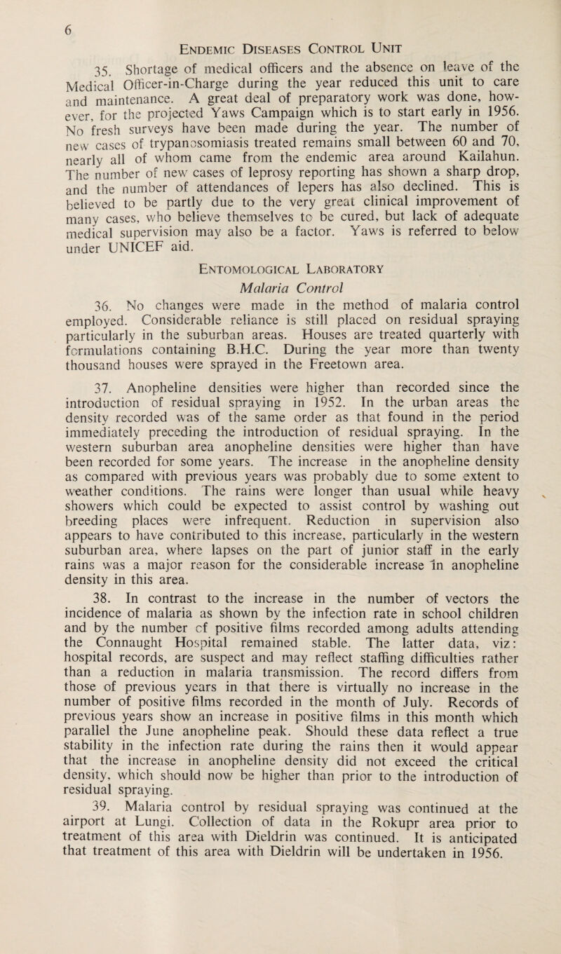 Endemic Diseases Control Unit 35. Shortage of medical officers and the absence on leave of the Medical Officer-in-Charge during the year reduced this unit to care and maintenance. A great deal of preparatory work was done, how¬ ever, for the projected Yaws Campaign which is to start early in 1956. No fresh surveys have been made during the year. The number of new cases of trypanosomiasis treated remains small between 60 and 70, nearly all of whom came from the endemic area around Kailahun. The number of new cases of leprosy reporting has shown a sharp drop, and the number of attendances of lepers has also declined. This is believed to be partly due to the very great clinical improvement of many cases, who believe themselves to be cured, but lack of adequate medical supervision may also be a factor. Yaws is referred to below under UNICEF aid. Entomological Laboratory Malaria Control 36. No changes were made in the method of malaria control employed. Considerable reliance is still placed on residual spraying particularly in the suburban areas. Houses are treated quarterly with formulations containing B.H.C. During the year more than twenty thousand houses were sprayed in the Freetown area. 37. Anopheiine densities were higher than recorded since the introduction of residual spraying in 1952. In the urban areas the density recorded was of the same order as that found in the period immediately preceding the introduction of residual spraying. In the western suburban area anopheiine densities were higher than have been recorded for some years. The increase in the anopheiine density as compared with previous years was probably due to some extent to weather conditions. The rains were longer than usual while heavy showers which could be expected to assist control by washing out breeding places were infrequent. Reduction in supervision also appears to have contributed to this increase, particularly in the western suburban area, where lapses on the part of junior staff in the early rains was a major reason for the considerable increase In anopheiine density in this area. 38. In contrast to the increase in the number of vectors the incidence of malaria as shown by the infection rate in school children and by the number cf positive films recorded among adults attending the Connaught Hospital remained stable. The latter data, viz: hospital records, are suspect and may reflect staffing difficulties rather than a reduction in malaria transmission. The record differs from those of previous years in that there is virtually no increase in the number of positive films recorded in the month of July. Records of previous years show an increase in positive films in this month which parallel the June anopheiine peak. Should these data reflect a true stability in the infection rate during the rains then it would appear that the increase in anopheiine density did not exceed the critical density, which should now be higher than prior to the introduction of residual spraying. 39. Malaria control by residual spraying was continued at the airport at Lungi. Collection of data in the Rokupr area prior to treatment of this area with Dieldrin was continued. It is anticipated that treatment of this area with Dieldrin will be undertaken in 1956.