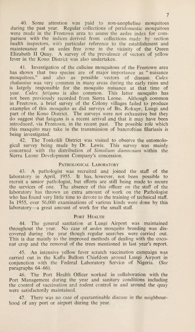 40. Some attention was paid to non-anopheline mosquitoes during the past year. Regular collections of peridomestic mosquitoes were made in the Freetown area to assess the aedes index for com¬ parison with the indices derived from collections made by section health inspectors, with particular reference to the establishment and maintenance of an aedes free zone in the vicinity of the Queen Elizabeth II Quay. A survey of the prevalence of vectors of yellow fever in the Kono District was also undertaken. 41. Investigation of the culicine mosquitoes of the Freetown area has shown that two species are of major importance as “ nuisance mosquitoes,” and also as possible vectors of disease. Culex thalassius was very common in many areas during the early rains and is largely responsible for the mosquito nuisance at that time of year. Culex fatigans is also common. This latter mosquito has not been previously recorded from Sierra Leone. Although common in Freetown, a brief survey of the Colony villages failed to produce examples of this mosquito as did surveys of Bo, Rokupr, Lungi and part of the Kono District. The surveys were not exhaustive but they do suggest that fatigans is a recent arrival and that it may have been introduced, via Freetown, in the recent past. The possible role which this masquito may take in the transmission of bancroftian filariasis is being investigated. 42. The Tonkolili District was visited to observe the entomolo¬ gical survey being made by Dr. Lewis. This survey was mainly concerned with the distribution of Simulium damnosum within the Sierra Leone Development Company’s concession. Pathological Laboratory 43. A pathologist was recruited and joined the staff of the laboratory in April, 1955. It has, however, not been possible to recruit a senior pathologist, but efforts are still being made to secure the services of one. The absence of this officer on the staff of the laboratory has thrown an extra amount of work on the Pathologist who has found very little time to devote to the training of technical staff. In 1955, over 56,000 examinations of various kinds were done by this laboratory—a great amount of work for the small staff. Port Health 44. The general sanitation at Lungi Airport was maintained throughout the year. No case of aedes mosquito breeding was dis¬ covered during the year though regular searches were carried out. This is due mainly to the improved methods of dealing with the coco¬ nut crop and the removal of the trees mentioned in last year’s report. 45. An intensive yellow fever scratch vaccination campaign was carried out in the Kaffu Bullom Chiefdom around Lungi Airport in conjunction with the Federal Laboratory Service of Nigeria. (See paragraphs 64-66). 46. The Port Health Officer worked in collaboration with the Port Management during the year and sanitary conditions including the control of vaccination and rodent control in and around the quay were satisfactorily maintained. 47. There was no case of quarantinable disease in the neighbour¬ hood of any port or airport during the year.