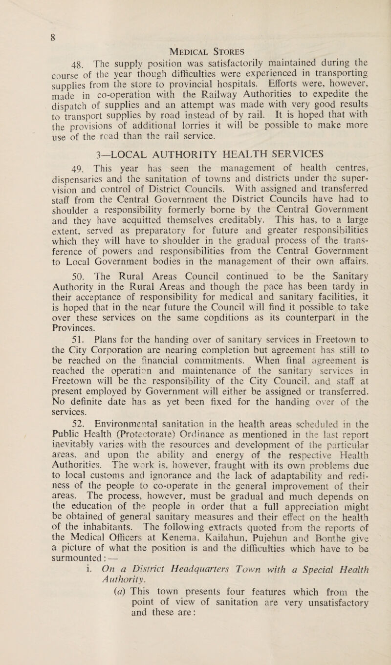 Medical Stores 48. The supply position was satisfactorily maintained during the course of the year though difficulties were experienced in transporting supplies from the store to provincial hospitals. Efforts were, however, made in co-operation with the Railway Authorities to expedite the dispatch of supplies and an attempt was made with very good results to transport supplies by road instead of by rail. It is hoped that with the provisions of additional lorries it will be possible to make more use of the read than the rail service. 3—LOCAL AUTHORITY HEALTH SERVICES 49. This year has seen the management of health centres, dispensaries and the sanitation of towns and districts under the super¬ vision and control of District Councils. With assigned and transferred staff from the Central Government the District Councils have had to shoulder a responsibility formerly borne by the Central Government and they have acquitted themselves creditably. This has, to a large extent, served as preparatory for future and greater responsibilities which they will have to shoulder in the gradual process of the trans¬ ference of powers and responsibilities from the Central Government to Local Government bodies in the management of their own affairs. 50. The Rural Areas Council continued to be the Sanitary Authority in the Rural Areas and though the pace has been tardy in their acceptance of responsibility for medical and sanitary facilities, it is hoped that in the near future the Council will find it possible to take over these services on the same conditions as its counterpart in the Provinces. 51. Plans for the handing over of sanitary services in Freetown to the City Corporation are nearing completion but agreement has still to be reached on the financial commitments. When final agreement is reached the operation and maintenance of the sanitary services in Freetown will be the responsibility of the City Council, and staff at present employed by Government will either be assigned or transferred. No definite date has as yet been fixed for the handing over of the services. 52. Environmental sanitation in the health areas scheduled in the Public Health (Protectorate) Ordinance as mentioned in the last report inevitably varies with the resources and development of the particular areas, and upon the ability and energy of the respective Health Authorities. The work is, however, fraught with its own problems due to local customs and ignorance and the lack of adaptability and redi- ness of the people to co-operate in the general improvement of their areas. The process, however, must be gradual and much depends on the education of the people in order that a full appreciation might be obtained of general sanitary measures and their effect on the health of the inhabitants. The following extracts quoted from the reports of the Medical Officers at Kenema, Kailahun, Pujehun and Bonthe give a picture of what the position is and the difficulties which have to be surmounted: — i. On a District Headquarters Town with a Special Health A uthority. (a) This town presents four features which from the point of view of sanitation are very unsatisfactory and these are: