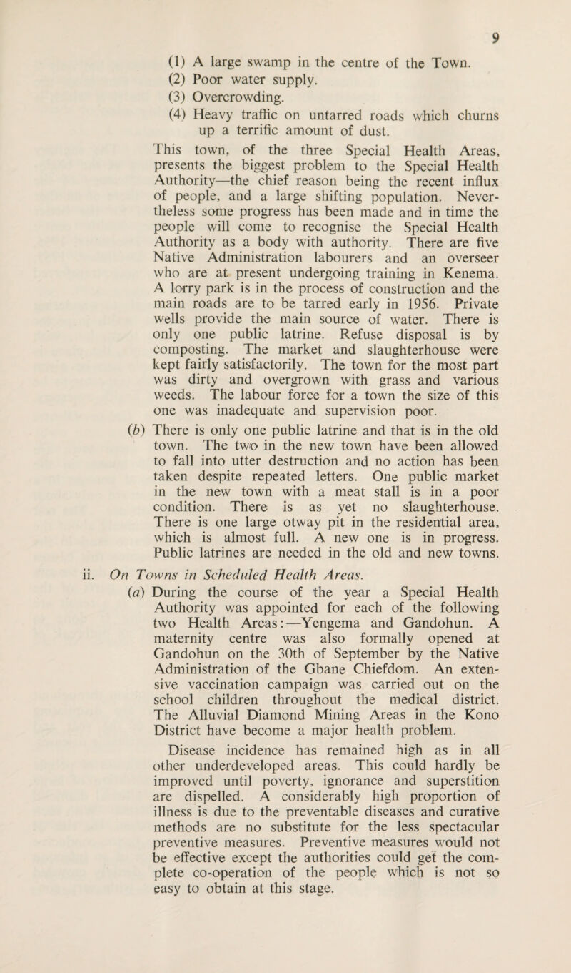 (1) A large swamp in the centre of the Town. (2) Poor water supply. (3) Overcrowding. (4) Heavy traffic on untarred roads which churns up a terrific amount of dust. This town, of the three Special Health Areas, presents the biggest problem to the Special Health Authority—the chief reason being the recent influx of people, and a large shifting population. Never¬ theless some progress has been made and in time the people will come to recognise the Special Health Authority as a body with authority. There are five Native Administration labourers and an overseer who are at present undergoing training in Kenema. A lorry park is in the process of construction and the main roads are to be tarred early in 1956. Private wells provide the main source of water. There is only one public latrine. Refuse disposal is by composting. The market and slaughterhouse were kept fairly satisfactorily. The town for the most part was dirty and overgrown with grass and various weeds. The labour force for a town the size of this one was inadequate and supervision poor. (b) There is only one public latrine and that is in the old town. The two in the new town have been allowed to fall into utter destruction and no action has been taken despite repeated letters. One public market in the new town with a meat stall is in a poor condition. There is as yet no slaughterhouse. There is one large otway pit in the residential area, which is almost full. A new one is in progress. Public latrines are needed in the old and new towns. ii. On Towns in Scheduled Health Areas. (a) During the course of the year a Special Health Authority was appointed for each of the following two Health Areas:—Yengema and Gandohun. A maternity centre was also formally opened at Gandohun on the 30th of September by the Native Administration of the Gbane Chiefdom. An exten¬ sive vaccination campaign was carried out on the school children throughout the medical district. The Alluvial Diamond Mining Areas in the Kono District have become a major health problem. Disease incidence has remained high as in all other underdeveloped areas. This could hardly be improved until poverty, ignorance and superstition are dispelled. A considerably high proportion of illness is due to the preventable diseases and curative methods are no substitute for the less spectacular preventive measures. Preventive measures would not be effective except the authorities could get the com¬ plete co-operation of the people which is not so easy to obtain at this stage.