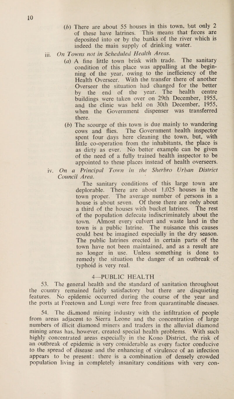 (b) There are about 55 houses in this town, but only 2 of these have latrines. This means that faeces are deposited into or by the banks of the river which is indeed the main supply of drinking water. iii. On Towns not in Scheduled Health Areas. [a) A fine little town brisk with trade. The sanitary condition of this place was appalling at the begin¬ ning of the year, owing to the inefficiency of the Health Overseer. With the transfer there of another Overseer the situation had changed for the better by the end of the year. The health centre buildings were taken over on 29th December, 1955, and the clinic was held on 30th December, 1955, when the Government dispenser was transferred there. (b) The scourge of this town is due mainly to wandering cows and flies. The Government health inspector spent four days here cleaning the town, but, with little co-operation from the inhabitants, the place is as dirty as ever. No better example can be given of the need of a fully trained health inspector to be appointed to these places instead of health overseers. iv. On a Principal Town in the Sherbro Urban District Council Area. The sanitary conditions of this large town are deplorable. There are about 1,025 houses in the town proper. The average number of persons in a house is about seven. Of these there are only about a third of the houses with bucket latrines. The rest of the population defecate indiscriminately about the town. Almost every culvert and waste land in the town is a public latrine. The nuisance this causes could best be imagined especially in the dry season. The public latrines erected in certain parts of the town have not been maintained, and as a result are no longer in use. Unless something is done to remedy the situation the danger of an outbreak of typhoid is very real. 4—PUBLIC HEALTH 53. The general health and the standard of sanitation throughout the country remained fairly satisfactory but there are disquieting features. No epidemic occurred during the course of the year and the ports at Freetown and Lungi were free from quarantinable diseases. 54. The diamond mining industry with the infiltration of people from areas adjacent to Sierra Leone and the concentration of large numbers of illicit diamond miners and traders in the alluvial diamond mining areas has, however, created special health problems. With such highly concentrated areas especially in the Kono District, the risk of an outbreak of epidemic is very considerable as every factor conducive to the spread of disease and the enhancing of virulence of an infection appears to be present: there is a combination of densely crowrded population living in completely insanitary conditions with very con-