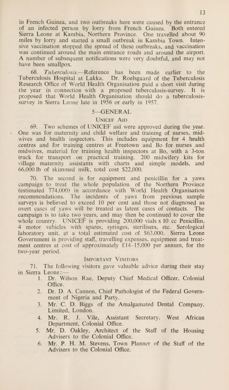 in French Guinea, and two outbreaks here were caused by the entrance of an infected person by lorry from French Guinea. Both entered Sierra Leone at Kambia, Northern Province. One travelled about 90 miles by lorry and started a small outbreak in Kambia Town. Inten¬ sive vaccination stopped the spread of these outbreaks, and vaccination was continued around the main entrance roads and around the airport. A number of subsequent notifications were very doubtful, and may not have been smallpox. 68. Tuberculosis.—Reference has been made earlier to the Tuberculosis Flospital at Lakka. Dr. Roelsgaard of the Tuberculosis Research Office of World Health Organisation paid a short visit during the year in connection with a proposed tuberculosis-survey. It is proposed that World Health Organisation should do a tuberculosis- survey in Sierra Leone late in 1956 or early in 1957. 5—GENERAL Unicef Aid 69. Two schemes of UNICEF aid were approved during the year. • One was for maternity and child welfare and training of nurses, mid¬ wives and health inspectors. This includes equipment for 4 health centres and for training centres at Freetown and Bo for nurses and midwives, material for training health inspectors at Bo, with a 3-ton truck for transport on practical training. 200 midwifery kits for village maternity assistants with charts and simple models, and 66,0001b of skimmed milk, total cost $22,000. 70. The second is for equipment and penicillin for a yaws campaign to treat the whole population of the Northern Province (estimated 774,000) in accordance with World Health Organisation recommendations. The incidents of yaws from previous sample surveys is believed to exceed 10 per cent and those not diagnosed as overt cases of yaws will be treated as latent cases of contacts. The campaign is to take two years, and may then be continued to cover the whole country. UNICEF is providing 200,000 vials x 10 cc Penicillin, 4 motor vehicles with spares, syringes, sterilisers, etc. Serological laboratory unit, at a total estimated cost of $63,000. Sierra Leone Government is providing staff, travelling expenses, equipment and treat¬ ment centres at cost of approximately £14-15,000 per annum, for the two-year period. Important Visitors 71. The following visitors gave valuable advice during their stay in Sierra Leone: — 1. Dr. Wilson Rae, Deputy Chief Medical Officer, Colonial Office. 2. Dr. D. A. Cannon, Chief Pathologist of the Federal Govern¬ ment of Nigeria and Party. 3. Mr. C. D. Biggs of the Amalgamated Dental Company, Limited, London. 4. Mr. R. J. Vile, Assistant Secretary, West African Department, Colonial Office. 5. Mr. D. Oakley, Architect of the Staff of the Housing Advisers to the Colonial Office. 6. Mr. P. H. M. Stevens, Town Planner of the Staff of the Advisers to the Colonial Office.