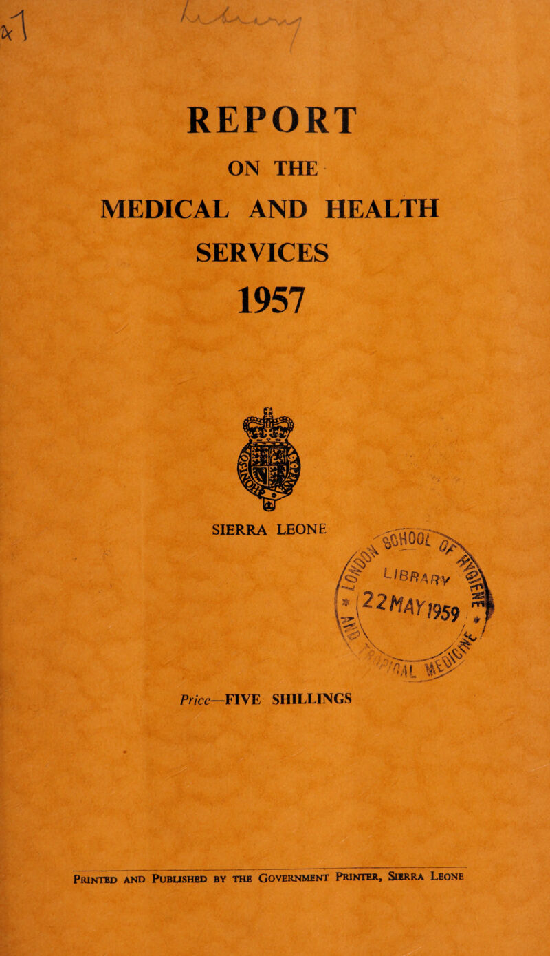 / / 1 REPORT ON THE MEDICAL AND HEALTH SERVICES 1957 Price—FIVE SHILLINGS * Printed and Published by the Government Printer, Sierra Leone