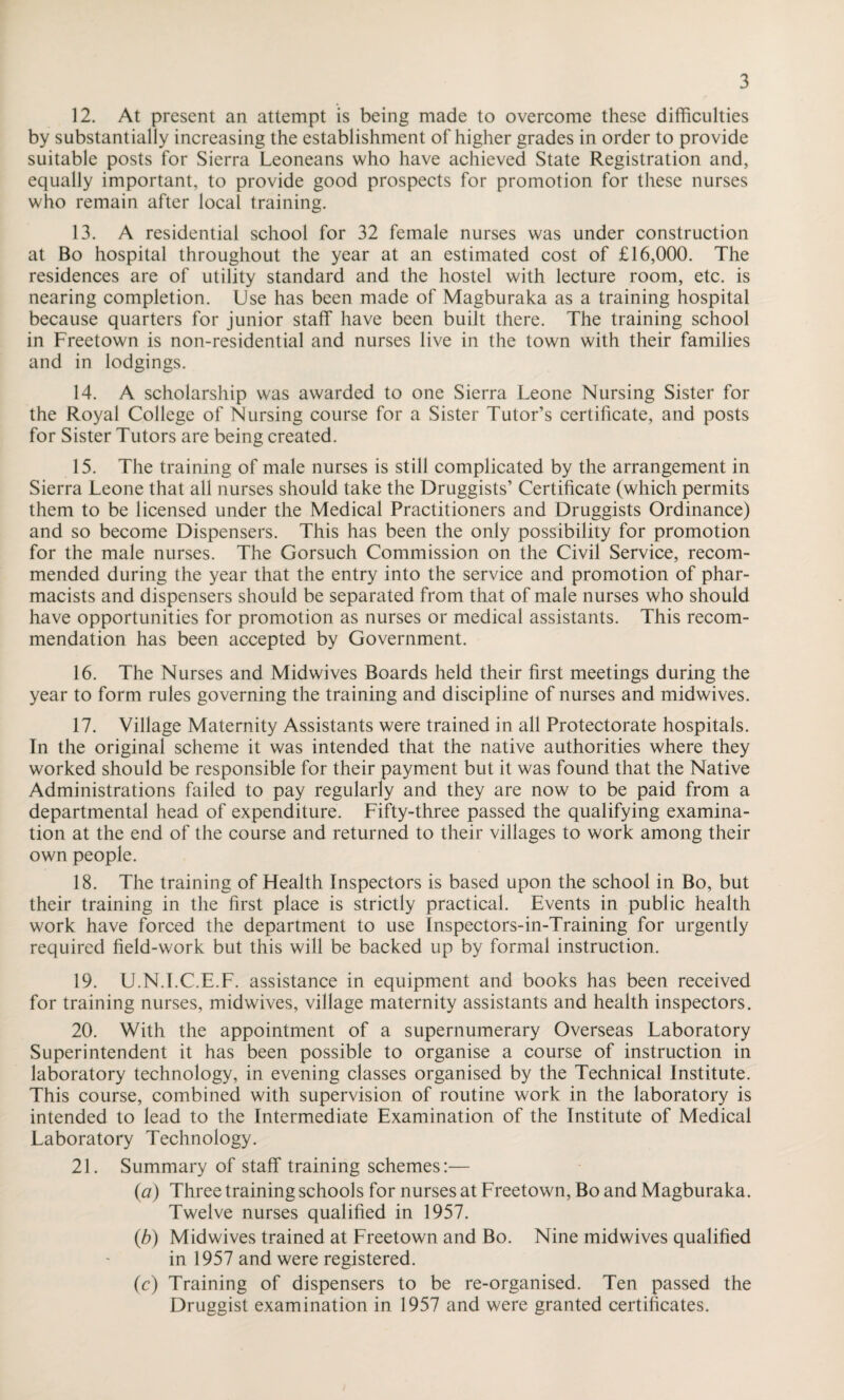 12. At present an attempt is being made to overcome these difficulties by substantially increasing the establishment of higher grades in order to provide suitable posts for Sierra Leoneans who have achieved State Registration and, equally important, to provide good prospects for promotion for these nurses who remain after local training. 13. A residential school for 32 female nurses was under construction at Bo hospital throughout the year at an estimated cost of £16,000. The residences are of utility standard and the hostel with lecture room, etc. is nearing completion. Use has been made of Magburaka as a training hospital because quarters for junior staff have been built there. The training school in Freetown is non-residential and nurses live in the town with their families and in lodgings. 14. A scholarship was awarded to one Sierra Leone Nursing Sister for the Royal College of Nursing course for a Sister Tutor’s certificate, and posts for Sister Tutors are being created. 15. The training of male nurses is still complicated by the arrangement in Sierra Leone that all nurses should take the Druggists’ Certificate (which permits them to be licensed under the Medical Practitioners and Druggists Ordinance) and so become Dispensers. This has been the only possibility for promotion for the male nurses. The Gorsuch Commission on the Civil Service, recom¬ mended during the year that the entry into the service and promotion of phar¬ macists and dispensers should be separated from that of male nurses who should have opportunities for promotion as nurses or medical assistants. This recom¬ mendation has been accepted by Government. 16. The Nurses and Midwives Boards held their first meetings during the year to form rules governing the training and discipline of nurses and midwives. 17. Village Maternity Assistants were trained in all Protectorate hospitals. In the original scheme it was intended that the native authorities where they worked should be responsible for their payment but it was found that the Native Administrations failed to pay regularly and they are now to be paid from a departmental head of expenditure. Fifty-three passed the qualifying examina¬ tion at the end of the course and returned to their villages to work among their own people. 18. The training of Health Inspectors is based upon the school in Bo, but their training in the first place is strictly practical. Events in public health work have forced the department to use Inspectors-in-Training for urgently required field-work but this will be backed up by formal instruction. 19. U.N.I.C.E.F. assistance in equipment and books has been received for training nurses, midwives, village maternity assistants and health inspectors. 20. With the appointment of a supernumerary Overseas Laboratory Superintendent it has been possible to organise a course of instruction in laboratory technology, in evening classes organised by the Technical Institute. This course, combined with supervision of routine work in the laboratory is intended to lead to the Intermediate Examination of the Institute of Medical Laboratory Technology. 21. Summary of staff training schemes:— (а) Three training schools for nurses at Freetown, Bo and Magburaka. Twelve nurses qualified in 1957. (б) Midwives trained at Freetown and Bo. Nine midwives qualified in 1957 and were registered. (c) Training of dispensers to be re-organised. Ten passed the Druggist examination in 1957 and were granted certificates.