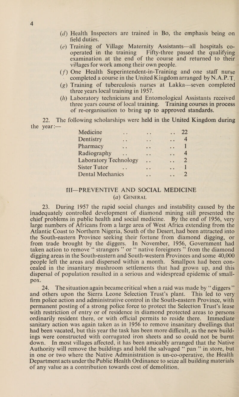 (d) Health Inspectors are trained in Bo, the emphasis being on field duties. (.e) Training of Village Maternity Assistants—all hospitals co¬ operated in the training Fifty-three passed the qualifying examination at the end of the course and returned to their villages for work among their own people. (/) One Health Superintendent-in-Training and one staff nurse completed a course in the United Kingdom arranged by N.A.P. T. (g) Training of tuberculosis nurses at Lakka—seven completed three years local training in 1957. (h) Laboratory technicians and Entomological Assistants received three years course of local training. Training courses in process of re-organisation to bring up to approved standards. 22. The following scholarships were held in the United Kingdom during the year:— Medicine .. .. .. 22 Dentistry .. .. 4 Pharmacy .. .. .. 1 Radiography .. .. 4 Laboratory Technology .. .. 2 Sister Tutor .. .. .. 1 Dental Mechanics .. .. 2 HI—PREVENTIVE AND SOCIAL MEDICINE (a) General 23. During 1957 the rapid social changes and instability caused by the inadequately controlled development of diamond mining still presented the chief problems in public health and social medicine. By the end of 1956, very large numbers of Africans from a large area of West Africa extending from the Atlantic Coast to Northern Nigeria, South of the Desert, had been attracted into the South-eastern Province seeking their fortune from diamond digging, or from trade brought by the diggers. In November, 1956, Government had taken action to remove “ strangers ” or “ native foreigners ” from the diamond digging areas in the South-eastern and South-western Provinces and some 40,000 people left the areas and dispersed within a month. Smallpox had been con¬ cealed in the insanitary mushroom settlements that had grown up, and this dispersal of population resulted in a serious and widespread epidemic of small¬ pox. 24. The situation again became critical when a raid was made by “ diggers ” and others upon the Sierra Leone Selection Trust’s plant. This led to very firm police action and administrative control in the South-eastern Province, with permanent posting of a strong police force to protect the Selection Trust’s lease with restriction of entry or of residence in diamond protected areas to persons ordinarily resident there, or with official permits to reside there. Immediate sanitary action was again taken as in 1956 to remove insanitary dwellings that had been vacated, but this year the task has been more difficult, as the new build¬ ings were constructed with corrugated iron sheets and so could not be burnt down. In most villages affected, it has been amicably arranged that the Native Authority will remove the buildings and hold the salvaged “ pan ” in store, but in one or two where the Native Administration is un-co-operative, the Health Department acts under the Public Health Ordinance to seize all building materials of any value as a contribution towards cost of demolition.