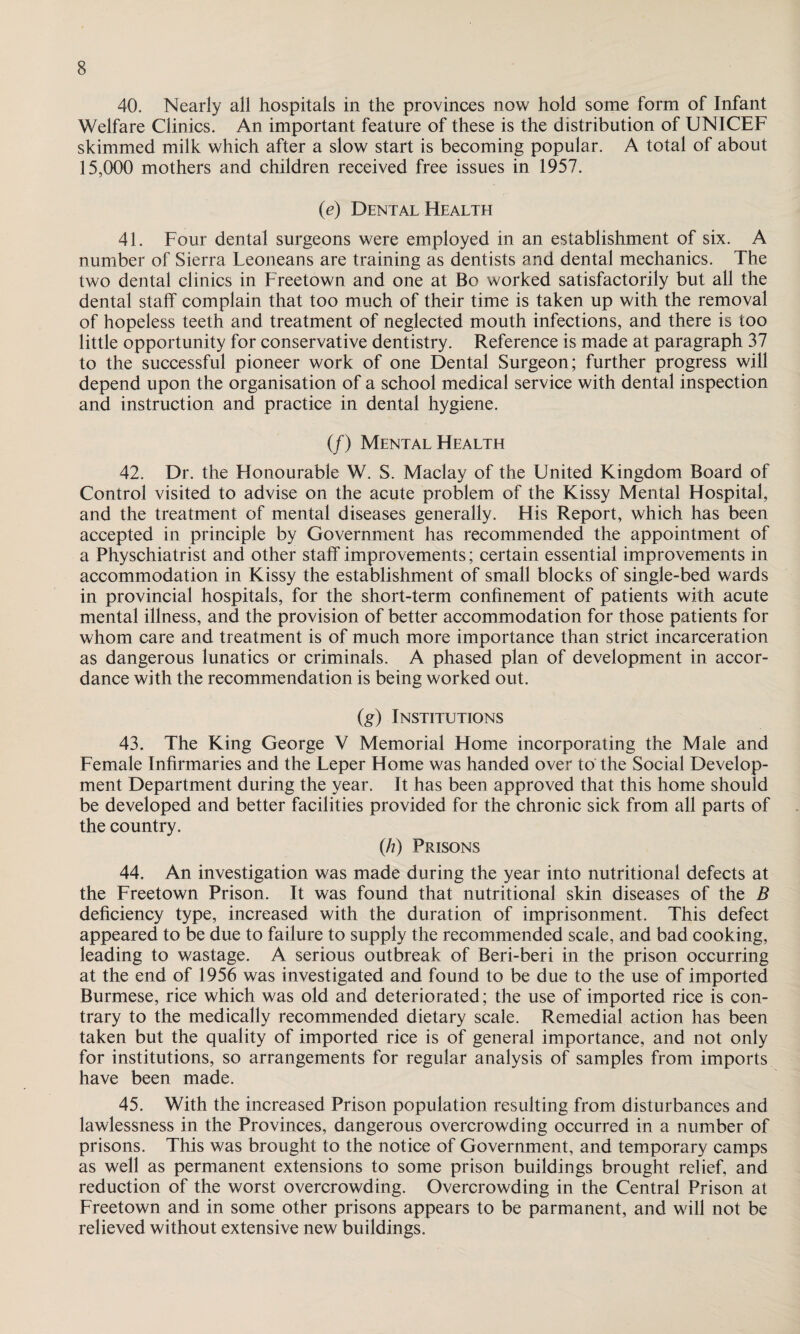 40. Nearly all hospitals in the provinces now hold some form of Infant Welfare Clinics. An important feature of these is the distribution of UNICEF skimmed milk which after a slow start is becoming popular. A total of about 15,000 mothers and children received free issues in 1957. (e) Dental Health 41. Four dental surgeons were employed in an establishment of six. A number of Sierra Feoneans are training as dentists and dental mechanics. The two dental clinics in Freetown and one at Bo worked satisfactorily but all the dental staff complain that too much of their time is taken up with the removal of hopeless teeth and treatment of neglected mouth infections, and there is too little opportunity for conservative dentistry. Reference is made at paragraph 37 to the successful pioneer work of one Dental Surgeon; further progress will depend upon the organisation of a school medical service with dental inspection and instruction and practice in dental hygiene. (/) Mental Health 42. Dr. the Honourable W. S. Maclay of the United Kingdom Board of Control visited to advise on the acute problem of the Kissy Mental Hospital, and the treatment of mental diseases generally. His Report, which has been accepted in principle by Government has recommended the appointment of a Physchiatrist and other staff improvements; certain essential improvements in accommodation in Kissy the establishment of small blocks of single-bed wards in provincial hospitals, for the short-term confinement of patients with acute mental illness, and the provision of better accommodation for those patients for whom care and treatment is of much more importance than strict incarceration as dangerous lunatics or criminals. A phased plan of development in accor¬ dance with the recommendation is being worked out. (g) Institutions 43. The King George V Memorial Home incorporating the Male and Female Infirmaries and the Feper Home was handed over to the Social Develop¬ ment Department during the year. It has been approved that this home should be developed and better facilities provided for the chronic sick from all parts of the country. (/?) Prisons 44. An investigation was made during the year into nutritional defects at the Freetown Prison. It was found that nutritional skin diseases of the B deficiency type, increased with the duration of imprisonment. This defect appeared to be due to failure to supply the recommended scale, and bad cooking, leading to wastage. A serious outbreak of Beri-beri in the prison occurring at the end of 1956 was investigated and found to be due to the use of imported Burmese, rice which was old and deteriorated; the use of imported rice is con¬ trary to the medically recommended dietary scale. Remedial action has been taken but the quality of imported rice is of general importance, and not only for institutions, so arrangements for regular analysis of samples from imports have been made. 45. With the increased Prison population resulting from disturbances and lawlessness in the Provinces, dangerous overcrowding occurred in a number of prisons. This was brought to the notice of Government, and temporary camps as well as permanent extensions to some prison buildings brought relief, and reduction of the worst overcrowding. Overcrowding in the Central Prison at Freetown and in some other prisons appears to be parmanent, and will not be relieved without extensive new buildings.