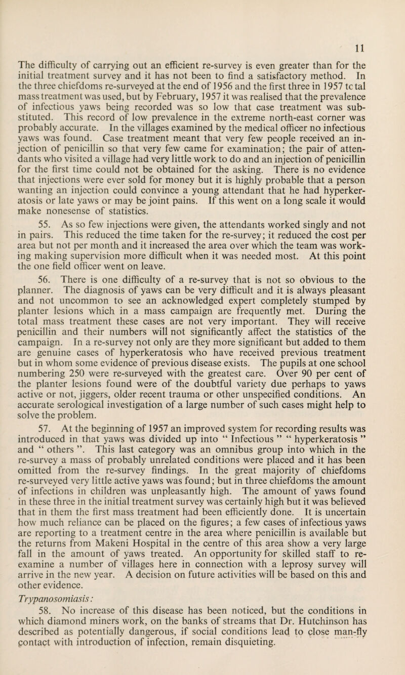 The difficulty of carrying out an efficient re-survey is even greater than for the initial treatment survey and it has not been to find a satisfactory method. In the three chiefdoms re-surveyed at the end of 1956 and the first three in 1957 tctal mass treatment was used, but by February, 1957 it was realised that the prevalence of infectious yaws being recorded was so low that case treatment was sub¬ stituted. This record of low prevalence in the extreme north-east corner was probably accurate. In the villages examined by the medical officer no infectious yaws was found. Case treatment meant that very few people received an in¬ jection of penicillin so that very few came for examination; the pair of atten¬ dants who visited a village had very little work to do and an injection of penicillin for the first time could not be obtained for the asking. There is no evidence that injections were ever sold for money but it is highly probable that a person wanting an injection could convince a young attendant that he had hyperker¬ atosis or late yaws or may be joint pains. If this went on a long scale it would make nonesense of statistics. 55. As so few injections were given, the attendants worked singly and not in pairs. This reduced the time taken for the re-survey; it reduced the cost per area but not per month and it increased the area over which the team was work¬ ing making supervision more difficult when it was needed most. At this point the one field officer went on leave. 56. There is one difficulty of a re-survey that is not so obvious to the planner. The diagnosis of yaws can be very difficult and it is always pleasant and not uncommon to see an acknowledged expert completely stumped by planter lesions which in a mass campaign are frequently met. During the total mass treatment these cases are not very important. They will receive penicillin and their numbers will not significantly affect the statistics of the campaign. In a re-survey not only are they more significant but added to them are genuine cases of hyperkeratosis who have received previous treatment but in whom some evidence of previous disease exists. The pupils at one school numbering 250 were re-surveyed with the greatest care. Over 90 per cent of the planter lesions found were of the doubtful variety due perhaps to yaws active or not, jiggers, older recent trauma or other unspecified conditions. An accurate serological investigation of a large number of such cases might help to solve the problem. 57. At the beginning of 1957 an improved system for recording results was introduced in that yaws was divided up into “ Infectious ” “ hyperkeratosis ” and “ others ”. This last category was an omnibus group into which in the re-survey a mass of probably unrelated conditions were placed and it has been omitted from the re-survey findings. In the great majority of chiefdoms re-surveyed very little active yaws was found; but in three chiefdoms the amount of infections in children was unpleasantly high. The amount of yaws found in these three in the initial treatment survey was certainly high but it was believed that in them the first mass treatment had been efficiently done. It is uncertain how much reliance can be placed on the figures; a few cases of infectious yaws are reporting to a treatment centre in the area where penicillin is available but the returns from Makeni Hospital in the centre of this area show a very large fall in the amount of yaws treated. An opportunity for skilled staff to re¬ examine a number of villages here in connection with a leprosy survey will arrive in the new year. A decision on future activities will be based on this and other evidence. Trypanosomiasis: 58. No increase of this disease has been noticed, but the conditions in which diamond miners work, on the banks of streams that Dr. Hutchinson has described as potentially dangerous, if social conditions lead to close man-fly Contact with introduction of infection, remain disquieting.