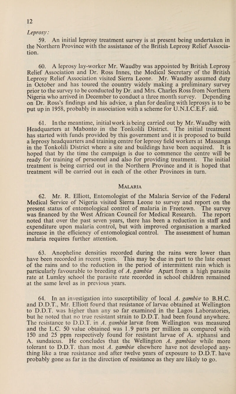 Leprosy: 59. An initial leprosy treatment survey is at present being undertaken in the Northern Province with the assistance of the British Leprosy Relief Associa¬ tion. 60. A leprosy lay-worker Mr. Waudby was appointed by British Leprosy Relief Association and Dr. Ross Innes, the Medical Secretary of the British Leprosy Relief Association visited Sierra Leone. Mr. Waudby assumed duty in October and has toured the country widely making a preliminary survey prior to the survey to be conducted by Dr. and Mrs. Charles Ross from Northern Nigeria who arrived in December to conduct a three month survey. Depending on Dr. Ross’s findings and his advice, a plan for dealing with leprosys is to be put up in 1958, probably in association with a scheme for U.N.I.CE.F. aid. 61. In the meantime, initial work is being carried out by Mr. Waudby with Headquarters at Mabonto in the Tonkolili District. The initial treatment has started with funds provided by this government and it is proposed to build a leprosy headquarters and training centre for leprosy field workers at Massanga in the Tonkolili District where a site and buildings have been acquired. It is hoped that by the time the campaign is due to commence the centre will be ready for training of personnel and also for providing treatment. The initial treatment is being carried out in the Northern Province and it is hoped that treatment will be carried out in each of the other Provinces in turn. Malaria 62. Mr. R. Elliott, Entomologist of the Malaria Service of the Federal Medical Service of Nigeria visited Sierra Leone to survey and report on the present status of entomological control of malaria in Freetown. The survey was financed by the West African Council for Medical Research. The report noted that over the past seven years, there has been a reduction in staff and expenditure upon malaria control, but with improved organisation a marked increase in the efficiency of entomological control. The assessment of human malaria requires further attention. 63. Anopheline densities recorded during the rains were lower than have been recorded in recent years. This may be due in part to the late onset of the rains and to the reduction in the period of intermittent rain which is particularly favourable to breeding of A. gambice Apart from a high parasite rate at Lumley school the parasite rate recorded in school children remained at the same level as in previous years. 64. In an investigation into susceptibility of local A. gambice to B.H.C. and D.D.T., Mr. Elliott found that resistance of larvae obtained at Wellington to D.D.T. was higher than any so far examined in the Lagos Laboratories, but he noted that no true resistant strain to D.D.T. had been found anywhere. The resistance to D.D.T. in A. gambice larvae from Wellington was measured and the L.C. 50 value obtained was 1.9 parts per million as compared with 150 and 25 ppm respectively found for resistant larvae of A. stphansi and A. sundaicus. He concludes that the Wellington A. gambiae while more tolerant to D.D.T. than most A. gambice elsewhere have not developed any¬ thing like a true resistance and after twelve years of exposure to D.D.T. have probably gone as far in the direction of resistance as they are likely to go.