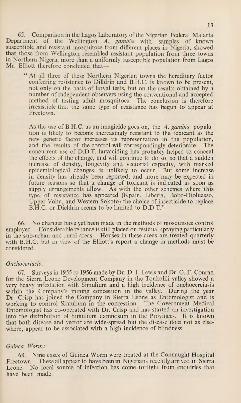 65. Comparison in the Lagos Laboratory of the Nigerian Federal Malaria Department of the Wellington A. gambice with samples of known susceptible and resistant mosquitoes from different places in Nigeria, showed that those from Wellington resembled resistant population from three towns in Northern Nigeria more than a uniformly susceptible population from Lagos Mr. Elliott therefore concluded that— “ At all three of these Northern Nigerian towns the hereditary factor conferring resistance to Dilldrin and B.H.C. is known to be present, not only on the basis of larval tests, but on the results obtained by a number of independent observers using the conventional and accepted method of testing adult mosquitoes. The conclusion is therefore irresistible that the same type of resistance has begun to appear at Freetown. As the use of B.H.C. as an imagicide goes on, the A. gambice popula¬ tion is likely to become increasingly resistant to the toxicant as the new genetic factor increases its representation in the population, and the results of the control will correspondingly deteriorate. The concurrent use of D.D.T. larvaciding has probably helped to conceal the effects of the change, and will continue to do so, so that a sudden increase of density, longevity and vectorial capacity, with marked epidemiological changes, is unlikely to occur. But some increase in density has already been reported, and more may be expected in future seasons so that a change of toxicant is indicated as soon as supply arrangements allow. As with the other schemes where this type of resistance has appeared (Kpain, Liberia, Bobo-Dioluasso, Upper Volta, and Western Sokoto) the choice of insecticide to replace B.H.C. or Dieldrin seems to be limited to D.D.T.” 66. No changes have yet been made in the methods of mosquitoes control employed. Considerable reliance is still placed on residual spraying particularly in the sub-urban and rural areas. Houses in these areas are treated quarterly with B.H.C. but in view of the Elliott’s report a change in methods must be considered. Onchoceriasis: 67. Surveys in 1955 to 1956 made by Dr. D. J. Lewis and Dr. O. F. Conran for the Sierra Leone Development Company in the Tonkolili valley showed a very heavy infestation with Simulium and a high incidence of onchocerciasis within the Company’s mining concession in the valley. During the year Dr. Crisp has joined the Company in Sierra Leone as Entomologist and is working to control Simulium in the concession. The Government Medical Entomologist has co-operated with Dr. Crisp and has started an investigation into the distribution of Simulium damnosum in the Provinces. It is known that both disease and vector are wide-spread but the disease does not as else¬ where, appear to be associated with a high incidence of blindness. Guinea Worm: 68. Nine cases of Guinea Worm were treated at the Connaught Hospital Freetown. These all appear to have been in Nigerians recently arrived in Sierra Leone. No local source of infection has come to light from enquiries that have been made.