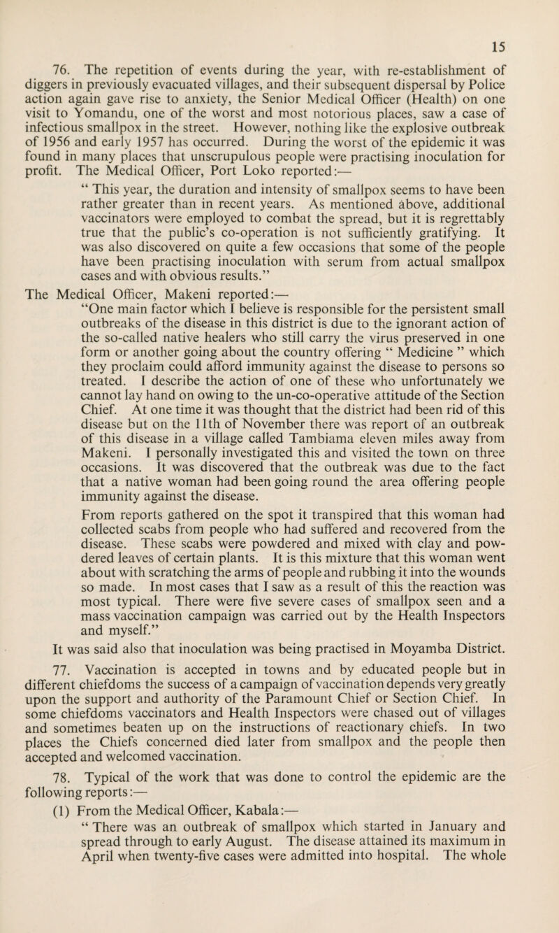 76. The repetition of events during the year, with re-establishment of diggers in previously evacuated villages, and their subsequent dispersal by Police action again gave rise to anxiety, the Senior Medical Officer (Health) on one visit to Yomandu, one of the worst and most notorious places, saw a case of infectious smallpox in the street. However, nothing like the explosive outbreak of 1956 and early 1957 has occurred. During the worst of the epidemic it was found in many places that unscrupulous people were practising inoculation for profit. The Medical Officer, Port Loko reported:— “ This year, the duration and intensity of smallpox seems to have been rather greater than in recent years. As mentioned above, additional vaccinators were employed to combat the spread, but it is regrettably true that the public’s co-operation is not sufficiently gratifying. It was also discovered on quite a few occasions that some of the people have been practising inoculation with serum from actual smallpox cases and with obvious results.” The Medical Officer, Makeni reported:— “One main factor which I believe is responsible for the persistent small outbreaks of the disease in this district is due to the ignorant action of the so-called native healers who still carry the virus preserved in one form or another going about the country offering “ Medicine ” which they proclaim could afford immunity against the disease to persons so treated. I describe the action of one of these who unfortunately we cannot lay hand on owing to the un-co-operative attitude of the Section Chief. At one time it was thought that the district had been rid of this disease but on the 11th of November there was report of an outbreak of this disease in a village called Tambiama eleven miles away from Makeni. I personally investigated this and visited the town on three occasions. It was discovered that the outbreak was due to the fact that a native woman had been going round the area offering people immunity against the disease. From reports gathered on the spot it transpired that this woman had collected scabs from people who had suffered and recovered from the disease. These scabs were powdered and mixed with clay and pow¬ dered leaves of certain plants. It is this mixture that this woman went about with scratching the arms of people and rubbing it into the wounds so made. In most cases that I saw as a result of this the reaction was most typical. There were five severe cases of smallpox seen and a mass vaccination campaign was carried out by the Health Inspectors and myself.” It was said also that inoculation was being practised in Moyamba District. 77. Vaccination is accepted in towns and by educated people but in different chiefdoms the success of a campaign of vaccination depends very greatly upon the support and authority of the Paramount Chief or Section Chief. In some chiefdoms vaccinators and Health Inspectors were chased out of villages and sometimes beaten up on the instructions of reactionary chiefs. In two places the Chiefs concerned died later from smallpox and the people then accepted and welcomed vaccination. 78. Typical of the work that was done to control the epidemic are the following reports:— (1) From the Medical Officer, Kabala:— “ There was an outbreak of smallpox which started in January and spread through to early August. The disease attained its maximum in April when twenty-five cases were admitted into hospital. The whole