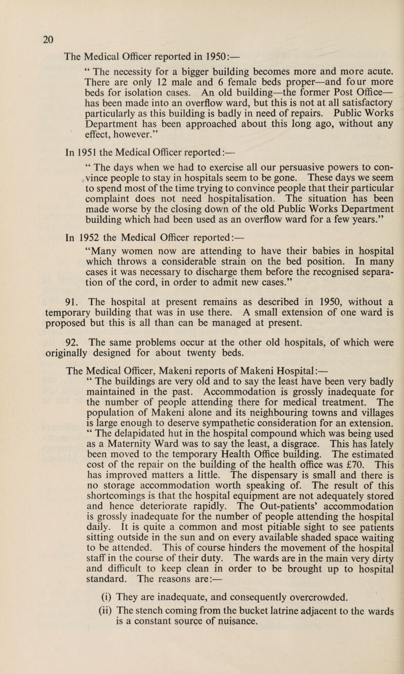 The Medical Officer reported in 1950:— “ The necessity for a bigger building becomes more and more acute. There are only 12 male and 6 female beds proper—and four more beds for isolation cases. An old building—the former Post Office— has been made into an overflow ward, but this is not at all satisfactory particularly as this building is badly in need of repairs. Public Works Department has been approached about this long ago, without any effect, however.” In 1951 the Medical Officer reported:— “ The days when we had to exercise all our persuasive powers to con¬ vince people to stay in hospitals seem to be gone. These days we seem to spend most of the time trying to convince people that their particular complaint does not need hospitalisation. The situation has been made worse by the closing down of the old Public Works Department building which had been used as an overflow ward for a few years.” In 1952 the Medical Officer reported:— “Many women now are attending to have their babies in hospital which throws a considerable strain on the bed position. In many cases it was necessary to discharge them before the recognised separa¬ tion of the cord, in order to admit new cases.” 91. The hospital at present remains as described in 1950, without a temporary building that was in use there. A small extension of one ward is proposed but this is all than can be managed at present. 92. The same problems occur at the other old hospitals, of which were originally designed for about twenty beds. The Medical Officer, Makeni reports of Makeni Hospital:— “ The buildings are very old and to say the least have been very badly maintained in the past. Accommodation is grossly inadequate for the number of people attending there for medical treatment. The population of Makeni alone and its neighbouring towns and villages is large enough to deserve sympathetic consideration for an extension. “ The delapidated hut in the hospital compound which was being used as a Maternity Ward was to say the least, a disgrace. This has lately been moved to the temporary Health Office building. The estimated cost of the repair on the building of the health office was £70. This has improved matters a little. The dispensary is small and there is no storage accommodation worth speaking of. The result of this shortcomings is that the hospital equipment are not adequately stored and hence deteriorate rapidly. The Out-patients’ accommodation is grossly inadequate for the number of people attending the hospital daily. It is quite a common and most pitiable sight to see patients sitting outside in the sun and on every available shaded space waiting to be attended. This of course hinders the movement of the hospital staff in the course of their duty. The wards are in the main very dirty and difficult to keep clean in order to be brought up to hospital standard. The reasons are:-— (i) They are inadequate, and consequently overcrowded. (ii) The stench coming from the bucket latrine adjacent to the wards is a constant source of nuisance.