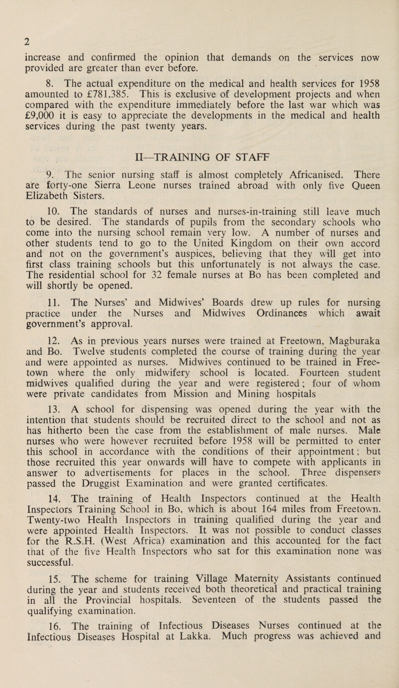 increase and confirmed the opinion that demands on the services now provided are greater than ever before. 8. The actual expenditure on the medical and health services for 1958 amounted to £781,385. This is exclusive of development projects and when compared with the expenditure immediately before the last war which was £9,000 it is easy to appreciate the developments in the medical and health services during the past twenty years. II—TRAINING OF STAFF 9. The senior nursing staff is almost completely Africanised. There are forty-one Sierra Leone nurses trained abroad with only five Queen Elizabeth Sisters. 10. The standards of nurses and nurses-in-training still leave much to be desired. The standards of pupils from the secondary schools who come into the nursing school remain very low. A number of nurses and other students tend to go to the United Kingdom on their own accord and not on the government’s auspices, believing that they will get into first class training schools but this unfortunately is not always the case. The residential school for 32 female nurses at Bo has been completed and will shortly be opened. 11. The Nurses’ and Midwives’ Boards drew up rules for nursing practice under the Nurses and Midwives Ordinances which await government’s approval. 12. As in previous years nurses were trained at Freetown, Magburaka and Bo. Twelve students completed the course of training during the year and were appointed as nurses. Midwives continued to be trained in Free¬ town where the only midwifery school is located. Fourteen student midwives qualified during the year and were registered; four of whom were private candidates from Mission and Mining hospitals 13. A school for dispensing was opened during the year with the intention that students should be recruited direct to the school and not as has hitherto been the case from the establishment of male nurses. Male nurses who were however recruited before 1958 will be permitted to enter this school in accordance with the conditions of their appointment; but those recruited this year onwards will have to compete with applicants in answer to advertisements for places in the school. Three dispensers passed the Druggist Examination and were granted certificates. 14. The training of Health Inspectors continued at the Health Inspectors Training School in Bo, which is about 164 miles from Freetown. Twenty-two Health Inspectors in training qualified during the year and were appointed Health Inspectors. It was not possible to conduct classes for the R.S.H. (West Africa) examination and this accounted for the fact that of the five Health Inspectors who sat for this examination none was successful. 15. The scheme for training Village Maternity Assistants continued during the year and students received both theoretical and practical training in all the Provincial hospitals. Seventeen of the students passed the qualifying examination. 16. The training of Infectious Diseases Nurses continued at the Infectious Diseases Hospital at Lakka. Much progress was achieved and