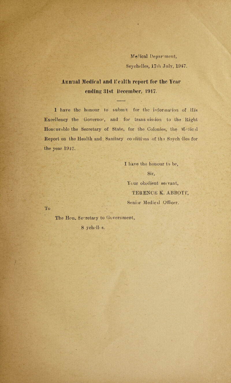 Medical Department, Seychelles, i7>h July, 1947. Annual lledioal and irealth report for the Year ending 31st December, 1917. 1 have the honour to submit for the information of Llis Excellency the Governor, and for trans nission to the Right Honcurable the Secretary of State, for the Colonies, the Afcdicd Report on the Health and. Sanitary conditions of the Seych dies for the year 1947. I have the honour to be, Sir, Your obedient seivant, TEBENCE K. ABBOTT, Senior Medical Officer. To 'A inn The Hon. Secretary to Government, S ych( 14 s.