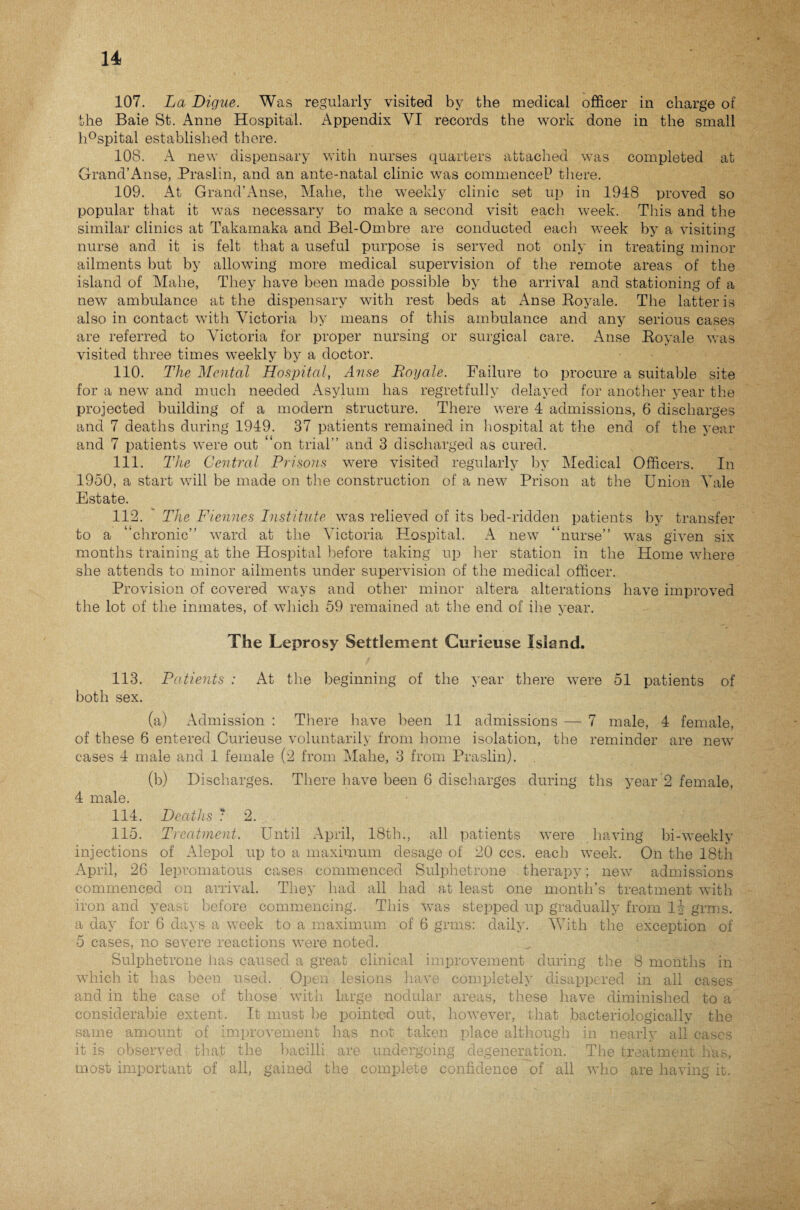 107. La Digue. Was regularly visited by the medical officer in charge of the Baie St. Anne Hospital. Appendix VI records the work done in the small h°spital established there. 108. A new dispensary with nurses quarters attached was completed at Grand’Anse, Praslin, and an ante-natal clinic was commence!3 there. 109. At Grand’Anse, Mahe, the weekly clinic set up in 1948 proved so popular that it was necessary to make a second visit each week. This and the similar clinics at Takamaka and Bel-Ombre are conducted each week by a visiting nurse and it is felt that a useful purpose is served not only in treating minor ailments but by allowing more medical supervision of the remote areas of the island of Mahe, They have been made possible by the arrival and stationing of a new ambulance at the dispensary with rest beds at Anse Royale. The latter is also in contact with Victoria by means of this ambulance and any serious cases are referred to Victoria for proper nursing or surgical care. Anse Royale was visited three times weekly by a doctor. 110. The Mental Hospital, Anse Royale. Failure to procure a suitable site for a new and much needed Asylum has regretfully delayed for another year the projected building of a modern structure. There were 4 admissions, 6 discharges and 7 deaths during 1949. 37 patients remained in hospital at the end of the year and 7 patients were out “on trial” and 3 discharged as cured. 111. The Central Prisons were visited regularly by Medical Officers. In 1950, a start will be made on the construction of a new Prison at the Union Vale Estate. 112. ' The Fiennes Institute was relieved of its bed-ridden patients by transfer to a “chronic” ward at the Victoria Hospital. A new “nurse” was given six months training at the Hospital before taking up her station in the Home where she attends to minor ailments under supervision of the medical officer. Provision of covered ways and other minor altera alterations have improved the lot of the inmates, of which 59 remained at the end of ihe year. The Leprosy Settlement Gurieuse Island. 113. Patients : At the beginning of the year there were 51 patients of both sex. (a) Admission : There have been 11 admissions — 7 male, 4 female, of these 6 entered Curieuse voluntarily from home isolation, the reminder are new cases 4 male and 1 female (2 from Mahe, 3 from Praslin). (b) Discharges. There have been 6 discharges during ths year 2 female, 4 male. 114. Deaths ? 2. 115. Treatment. Until April, 18th., all patients were having bi-weekly injections of Alepol up to a maximum desage of 20 ccs. each week. On the 18th April, 26 lepromatous cases commenced Sulphetrone therapy; new admissions commenced on arrival. They had all had at least one month’s treatment with iron and yeast before commencing. This was stepped up gradually from li grms. a day for 6 days a week to a maximum of 6 grms: daily. With the exception of 5 cases, no severe reactions were noted. Sulphetrone has caused a great clinical improvement during the 8 months in which it has been used. Open lesions have completely disappered in all cases and in the case of those with large nodular areas, these have diminished to a considerabie extent. It must be pointed out, however, that bacteriologically the same amount of improvement lias not taken place although in nearly all cases it is observed that the bacilli are undergoing degeneration. The treatment has, most important of all, gained the complete confidence of all who are having it.