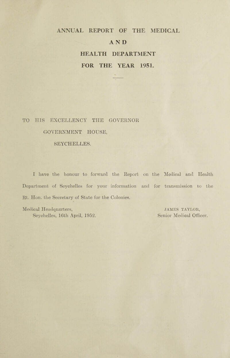 ANNUAL REPORT OF THE MEDICAL AND HEALTH DEPARTMENT FOR THE YEAR 1951. TO HIS EXCELLENCY THE GOVERNOR GOVERNMENT HOUSE, SEYCHELLES. I have the honour to forward the Report on the Medical and Health Department of Seychelles for your information and for transmission to the Rt. Hon. the Secretary of State for the Colonies. Medical Headquarters, Seychelles, 16th April, 1952. JAMES TAYLOR, Senior Medical Officer.